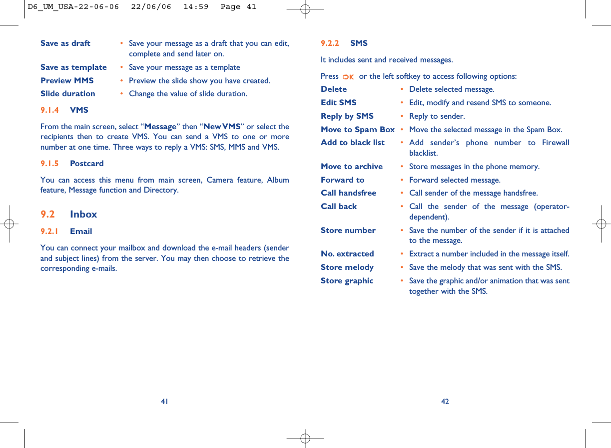 9.2.2 SMSIt includes sent and received messages.Press  or the left softkey to access following options:Delete •Delete selected message.Edit SMS •Edit, modify and resend SMS to someone.Reply by SMS •Reply to sender.Move to Spam Box •Move the selected message in the Spam Box.Add to black list •Add sender’s phone number to Firewallblacklist. Move to archive •Store messages in the phone memory. Forward to •Forward selected message. Call handsfree •Call sender of the message handsfree.Call back •Call the sender of the message (operator-dependent).Store number •Save the number of the sender if it is attachedto the message.No. extracted •Extract a number included in the message itself.Store melody •Save the melody that was sent with the SMS. Store graphic •Save the graphic and/or animation that was senttogether with the SMS. 42Save as draft •Save your message as a draft that you can edit,complete and send later on.Save as template •Save your message as a templatePreview MMS •Preview the slide show you have created.Slide duration •Change the value of slide duration.9.1.4 VMSFrom the main screen, select “Message” then “New VMS” or select therecipients then to create VMS. You can send a VMS to one or morenumber at one time. Three ways to reply a VMS: SMS, MMS and VMS.9.1.5 PostcardYou can access this menu from main screen, Camera feature, Albumfeature, Message function and Directory.9.2 Inbox9.2.1 EmailYou can connect your mailbox and download the e-mail headers (senderand subject lines) from the server. You may then choose to retrieve thecorresponding e-mails.41D6_UM_USA-22-06-06  22/06/06  14:59  Page 41