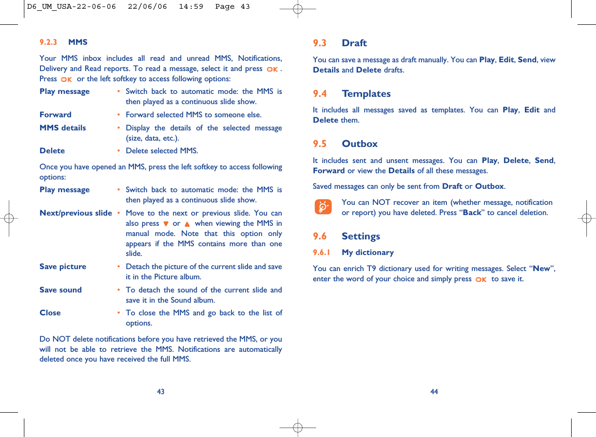 9.3 DraftYou can save a message as draft manually. You can Play, Edit, Send, viewDetails and Delete drafts.9.4 TemplatesIt includes all messages saved as templates. You can Play,  Edit andDelete them.9.5 OutboxIt includes sent and unsent messages. You can Play,Delete,Send,Forward or view the Details of all these messages.Saved messages can only be sent from Draft or Outbox. You can NOT recover an item (whether message, notificationor report) you have deleted. Press “Back” to cancel deletion.9.6 Settings9.6.1 My dictionaryYou can enrich T9 dictionary used for writing messages. Select “New”,enter the word of your choice and simply press  to save it.449.2.3 MMSYour MMS inbox includes all read and unread MMS, Notifications,Delivery and Read reports. To read a message, select it and press  .Press  or the left softkey to access following options:Play message •Switch back to automatic mode: the MMS isthen played as a continuous slide show. Forward •Forward selected MMS to someone else.MMS details  •Display the details of the selected message(size, data, etc.).Delete •Delete selected MMS.Once you have opened an MMS, press the left softkey to access followingoptions:Play message •Switch back to automatic mode: the MMS isthen played as a continuous slide show.Next/previous slide •Move to the next or previous slide. You canalso press  or  when viewing the MMS inmanual mode. Note that this option onlyappears if the MMS contains more than oneslide.Save picture •Detach the picture of the current slide and saveit in the Picture album.Save sound •To detach the sound of the current slide andsave it in the Sound album.Close •To close the MMS and go back to the list ofoptions.Do NOT delete notifications before you have retrieved the MMS, or youwill not be able to retrieve the MMS. Notifications are automaticallydeleted once you have received the full MMS.43D6_UM_USA-22-06-06  22/06/06  14:59  Page 43