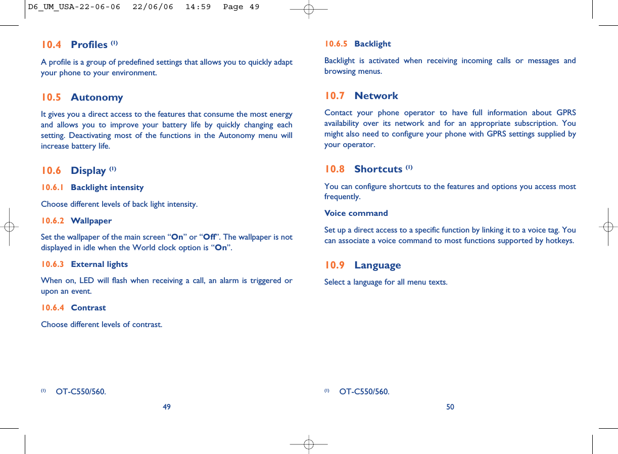 10.6.5 BacklightBacklight is activated when receiving incoming calls or messages andbrowsing menus.10.7 NetworkContact your phone operator to have full information about GPRSavailability over its network and for an appropriate subscription. Youmight also need to configure your phone with GPRS settings supplied byyour operator. 10.8 Shortcuts (1)You can configure shortcuts to the features and options you access mostfrequently.Voice commandSet up a direct access to a specific function by linking it to a voice tag. Youcan associate a voice command to most functions supported by hotkeys.10.9 LanguageSelect a language for all menu texts. 50(1) OT-C550/560.10.4 Profiles (1)A profile is a group of predefined settings that allows you to quickly adaptyour phone to your environment. 10.5 AutonomyIt gives you a direct access to the features that consume the most energyand allows you to improve your battery life by quickly changing eachsetting. Deactivating most of the functions in the Autonomy menu willincrease battery life.10.6 Display (1)10.6.1 Backlight intensityChoose different levels of back light intensity.10.6.2 WallpaperSet the wallpaper of the main screen “On” or “Off”. The wallpaper is notdisplayed in idle when the World clock option is “On”.10.6.3 External lightsWhen on, LED will flash when receiving a call, an alarm is triggered orupon an event.10.6.4 ContrastChoose different levels of contrast.49(1) OT-C550/560.D6_UM_USA-22-06-06  22/06/06  14:59  Page 49