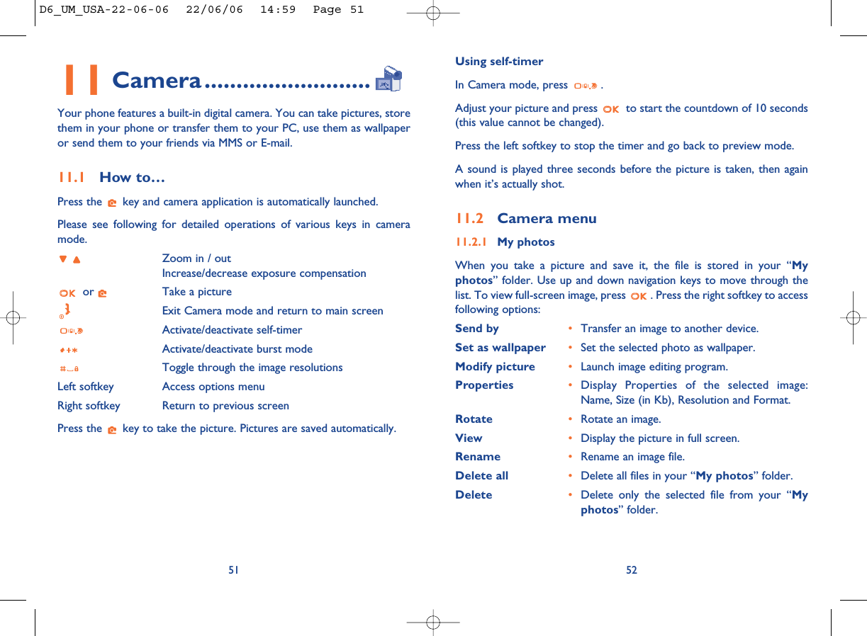 Using self-timerIn Camera mode, press  .Adjust your picture and press  to start the countdown of 10 seconds(this value cannot be changed).Press the left softkey to stop the timer and go back to preview mode.A sound is played three seconds before the picture is taken, then againwhen it’s actually shot.11.2 Camera menu11.2.1 My photosWhen you take a picture and save it, the file is stored in your “Myphotos” folder. Use up and down navigation keys to move through thelist. To view full-screen image, press  . Press the right softkey to accessfollowing options:Send by •Transfer an image to another device. Set as wallpaper •Set the selected photo as wallpaper.Modify picture •Launch image editing program. Properties  •Display Properties of the selected image:Name, Size (in Kb), Resolution and Format.Rotate •Rotate an image.View •Display the picture in full screen.Rename •Rename an image file.Delete all •Delete all files in your “My photos” folder. Delete •Delete only the selected file from your “Myphotos” folder. 5211 Camera..........................Your phone features a built-in digital camera. You can take pictures, storethem in your phone or transfer them to your PC, use them as wallpaperor send them to your friends via MMS or E-mail. 11.1 How to… Press the  key and camera application is automatically launched. Please see following for detailed operations of various keys in cameramode.Zoom in / outIncrease/decrease exposure compensationor  Take a pictureExit Camera mode and return to main screenActivate/deactivate self-timer Activate/deactivate burst modeToggle through the image resolutionsLeft softkey Access options menuRight softkey Return to previous screenPress the  key to take the picture. Pictures are saved automatically.51D6_UM_USA-22-06-06  22/06/06  14:59  Page 51