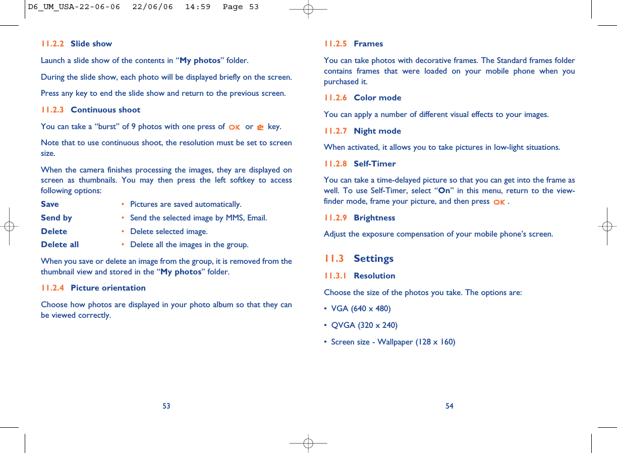 11.2.5 FramesYou can take photos with decorative frames. The Standard frames foldercontains frames that were loaded on your mobile phone when youpurchased it.11.2.6 Color modeYou can apply a number of different visual effects to your images. 11.2.7 Night modeWhen activated, it allows you to take pictures in low-light situations.11.2.8 Self-TimerYou can take a time-delayed picture so that you can get into the frame aswell. To use Self-Timer, select “On” in this menu, return to the view-finder mode, frame your picture, and then press  .11.2.9 BrightnessAdjust the exposure compensation of your mobile phone’s screen.11.3 Settings11.3.1 ResolutionChoose the size of the photos you take. The options are:• VGA (640 x 480)• QVGA (320 x 240)• Screen size - Wallpaper (128 x 160)5411.2.2 Slide showLaunch a slide show of the contents in “My photos” folder. During the slide show, each photo will be displayed briefly on the screen. Press any key to end the slide show and return to the previous screen.11.2.3 Continuous shootYou can take a “burst” of 9 photos with one press of  or  key. Note that to use continuous shoot, the resolution must be set to screensize.When the camera finishes processing the images, they are displayed onscreen as thumbnails. You may then press the left softkey to accessfollowing options:Save •Pictures are saved automatically.Send by •Send the selected image by MMS, Email.Delete •Delete selected image. Delete all •Delete all the images in the group.When you save or delete an image from the group, it is removed from thethumbnail view and stored in the “My photos” folder.11.2.4 Picture orientationChoose how photos are displayed in your photo album so that they canbe viewed correctly. 53D6_UM_USA-22-06-06  22/06/06  14:59  Page 53