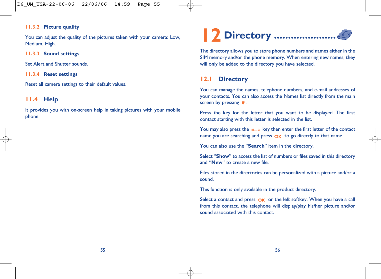 5612 Directory ......................The directory allows you to store phone numbers and names either in theSIM memory and/or the phone memory. When entering new names, theywill only be added to the directory you have selected.12.1 DirectoryYou can manage the names, telephone numbers, and e-mail addresses ofyour contacts. You can also access the Names list directly from the mainscreen by pressing  .Press the key for the letter that you want to be displayed. The firstcontact starting with this letter is selected in the list.You may also press the  key then enter the first letter of the contactname you are searching and press  to go directly to that name. You can also use the “Search” item in the directory.Select “Show” to access the list of numbers or files saved in this directoryand “New” to create a new file.Files stored in the directories can be personalized with a picture and/or asound.This function is only available in the product directory.Select a contact and press  or the left softkey. When you have a callfrom this contact, the telephone will display/play his/her picture and/orsound associated with this contact.11.3.2 Picture qualityYou can adjust the quality of the pictures taken with your camera: Low,Medium, High. 11.3.3 Sound settingsSet Alert and Shutter sounds. 11.3.4 Reset settingsReset all camera settings to their default values. 11.4 HelpIt provides you with on-screen help in taking pictures with your mobilephone.55D6_UM_USA-22-06-06  22/06/06  14:59  Page 55