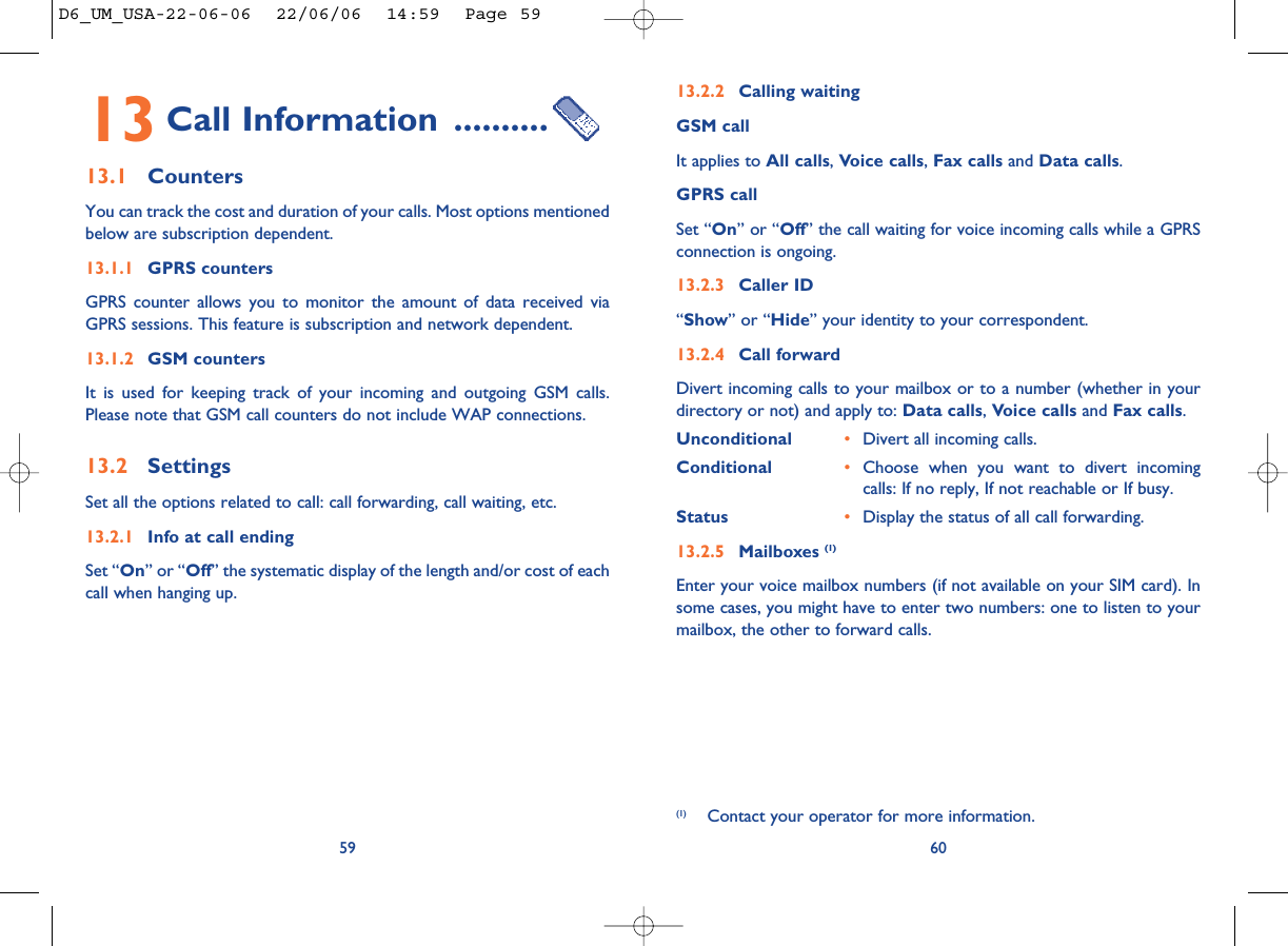 13.2.2 Calling waitingGSM callIt applies to All calls, Voice calls, Fax calls and Data calls. GPRS callSet “On” or “Off” the call waiting for voice incoming calls while a GPRSconnection is ongoing.13.2.3 Caller ID“Show” or “Hide” your identity to your correspondent. 13.2.4 Call forwardDivert incoming calls to your mailbox or to a number (whether in yourdirectory or not) and apply to: Data calls, Voice calls and Fax calls.Unconditional •Divert all incoming calls. Conditional •Choose when you want to divert incomingcalls: If no reply, If not reachable or If busy. Status •Display the status of all call forwarding.13.2.5 Mailboxes (1)Enter your voice mailbox numbers (if not available on your SIM card). Insome cases, you might have to enter two numbers: one to listen to yourmailbox, the other to forward calls. 60(1) Contact your operator for more information.13 Call Information ..........13.1 CountersYou can track the cost and duration of your calls. Most options mentionedbelow are subscription dependent.13.1.1 GPRS countersGPRS counter allows you to monitor the amount of data received viaGPRS sessions. This feature is subscription and network dependent.13.1.2 GSM countersIt is used for keeping track of your incoming and outgoing GSM calls.Please note that GSM call counters do not include WAP connections.13.2 SettingsSet all the options related to call: call forwarding, call waiting, etc.13.2.1 Info at call endingSet “On” or “Off” the systematic display of the length and/or cost of eachcall when hanging up.59D6_UM_USA-22-06-06  22/06/06  14:59  Page 59