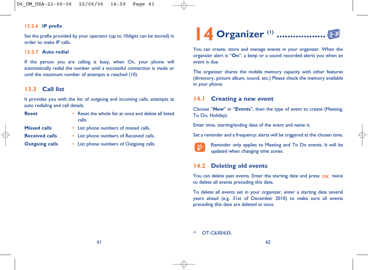 14 Organizer (1) ..................You can create, store and manage events in your organizer. When theorganizer alert is “On”, a beep or a sound recorded alerts you when anevent is due. The organizer shares the mobile memory capacity with other features(directory, picture album, sound, etc.) Please check the memory availablein your phone.14.1 Creating a new eventChoose “New” in “Events”, then the type of event to create (Meeting,To Do, Holiday). Enter time, starting/ending date of the event and name it.Set a reminder and a frequency: alerts will be triggered at the chosen time.Reminder only applies to Meeting and To Do events. It will beupdated when changing time zones.14.2 Deleting old eventsYou can delete past events. Enter the starting date and press  twiceto delete all events preceding this date.To delete all events set in your organizer, enter a starting date severalyears ahead (e.g. 31st of December 2010) to make sure all eventspreceding this date are deleted at once.62(1) OT-C630/635.13.2.6 IP prefixSet the prefix provided by your operator (up to 10digits can be stored) inorder to make IP calls. 13.2.7 Auto redialIf the person you are calling is busy, when On, your phone willautomatically redial the number until a successful connection is made oruntil the maximum number of attempts is reached (10). 13.3 Call listIt provides you with the list of outgoing and incoming calls, attempts atauto redialing and call details. Reset  •Reset the whole list at once and delete all listedcalls.Missed calls •List phone numbers of missed calls.Received calls •List phone numbers of Received calls.Outgoing calls •List phone numbers of Outgoing calls.61D6_UM_USA-22-06-06  22/06/06  14:59  Page 61