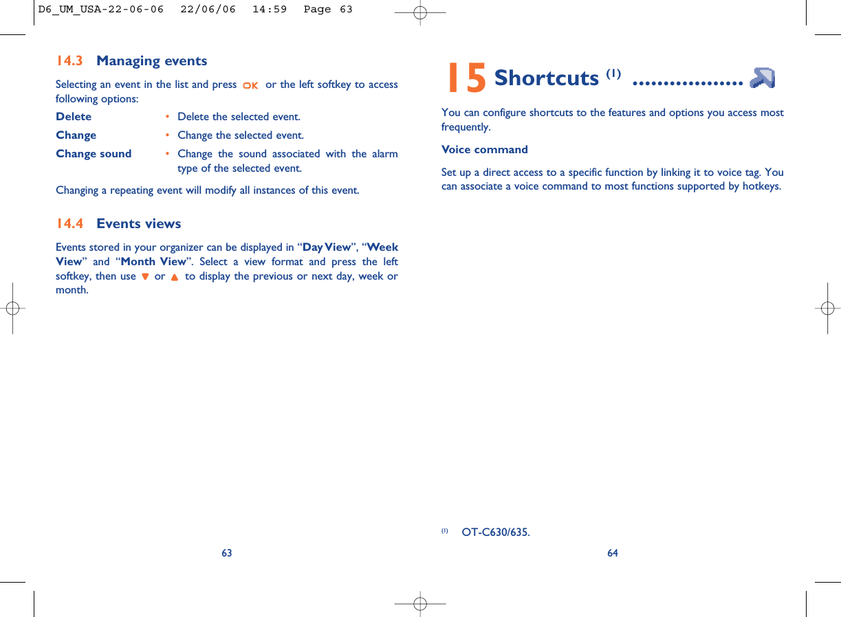 15 Shortcuts (1) ..................You can configure shortcuts to the features and options you access mostfrequently. Voice commandSet up a direct access to a specific function by linking it to voice tag. Youcan associate a voice command to most functions supported by hotkeys.64(1) OT-C630/635.14.3 Managing eventsSelecting an event in the list and press  or the left softkey to accessfollowing options:Delete •Delete the selected event.Change •Change the selected event.Change sound •Change the sound associated with the alarmtype of the selected event.Changing a repeating event will modify all instances of this event.14.4 Events viewsEvents stored in your organizer can be displayed in “Day View”, “WeekView” and “Month View”. Select a view format and press the leftsoftkey, then use  or  to display the previous or next day, week ormonth.63D6_UM_USA-22-06-06  22/06/06  14:59  Page 63