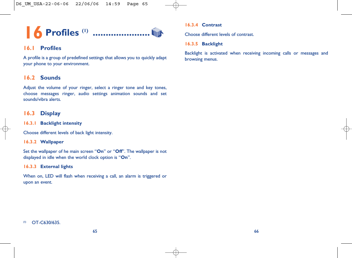 16.3.4 ContrastChoose different levels of contrast. 16.3.5 BacklightBacklight is activated when receiving incoming calls or messages andbrowsing menus.6616 Profiles (1) ......................16.1 ProfilesA profile is a group of predefined settings that allows you to quickly adaptyour phone to your environment. 16.2 SoundsAdjust the volume of your ringer, select a ringer tone and key tones,choose messages ringer, audio settings animation sounds and setsounds/vibra alerts.16.3 Display16.3.1 Backlight intensityChoose different levels of back light intensity.16.3.2 WallpaperSet the wallpaper of he main screen “On” or “Off”. The wallpaper is notdisplayed in idle when the world clock option is “On”.16.3.3 External lightsWhen on, LED will flash when receiving a call, an alarm is triggered orupon an event. 65(1) OT-C630/635.D6_UM_USA-22-06-06  22/06/06  14:59  Page 65