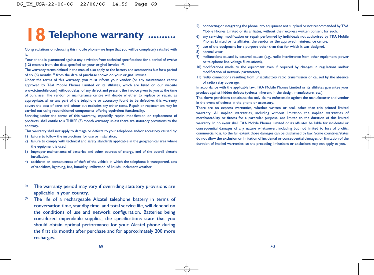 5) connecting or integrating the phone into equipment not supplied or not recommended by T&amp;AMobile Phones Limited or its affiliates, without their express written consent for such,,6) any servicing, modification or repair performed by individuals not authorised by T&amp;A MobilePhones Limited or its affiliates, the vendor or the approved maintenance centre,7) use of the equipment for a purpose other than that for which it was designed,8) normal wear,9) malfunctions caused by external causes (e.g., radio interference from other equipment, poweror telephone line voltage fluctuations),10) modifications made to the equipment even if required by changes in regulations and/ormodification of network parameters,11) faulty connections resulting from unsatisfactory radio transmission or caused by the absenceof radio relay coverage. In accordance with the applicable law, T&amp;A Mobile Phones Limited or its affiliates guarantee yourproduct against hidden defects (defects inherent in the design, manufacture, etc.).The above provisions constitute the only claims enforceable against the manufacturer and vendorin the event of defects in the phone or accessory.There are no express warranties, whether written or oral, other than this printed limitedwarranty. All implied warranties, including without limitation the implied warranties ofmerchantability or fitness for a particular purpose, are limited to the duration of this limitedwarranty. In no event shall T&amp;A Mobile Phones Limited or its affiliates be liable for incidental orconsequential damages of any nature whatsoever, including but not limited to loss of profits,commercial loss, to the full extent those damages can be disclaimed by law. Some countries/statesdo not allow the exclusion or limitation of incidental or consequential damages, or limitation of theduration of implied warranties, so the preceding limitations or exclusions may not apply to you.706918 Telephone warranty ..........Congratulations on choosing this mobile phone - we hope that you will be completely satisfied withit.Your phone is guaranteed against any deviation from technical specifications for a period of twelve(12) months from the date specified on your original invoice  (1).The warranty terms defined in the manual also apply to the battery and accessories but for a periodof six (6) months (2) from the date of purchase shown on your original invoice. Under the terms of this warranty, you must inform your vendor (or any maintenance centreapproved by T&amp;A Mobile Phones Limited or its affiliates, which are listed on our websitewww.tctmobile.com) without delay, of any defect and present the invoice given to you at the timeof purchase. The vendor or maintenance centre will decide whether to replace or repair, asappropriate, all or any part of the telephone or accessory found to be defective; this warrantycovers the cost of parts and labour but excludes any other costs. Repair or replacement may becarried out using reconditioned components offering equivalent functionality. Servicing under the terms of this warranty, especially repair, modification or replacement ofproducts, shall entitle to a THREE (3) month warranty unless there are statutory provisions to thecontrary.This warranty shall not apply to damage or defects to your telephone and/or accessory caused by:1) failure to follow the instructions for use or installation,2) failure to comply with technical and safety standards applicable in the geographical area wherethe equipment is used,3) improper maintenance of batteries and other sources of energy, and of the overall electricinstallation,4) accidents or consequences of theft of the vehicle in which the telephone is transported, actsof vandalism, lightning, fire, humidity, infiltration of liquids, inclement weather,(1) The warranty period may vary if overriding statutory provisions areapplicable in your country.(2) The life of a rechargeable Alcatel telephone battery in terms ofconversation time, standby time, and total service life, will depend onthe conditions of use and network configuration. Batteries beingconsidered expendable supplies, the specifications state that youshould obtain optimal performance for your Alcatel phone duringthe first six months after purchase and for approximately 200 morerecharges.D6_UM_USA-22-06-06  22/06/06  14:59  Page 69