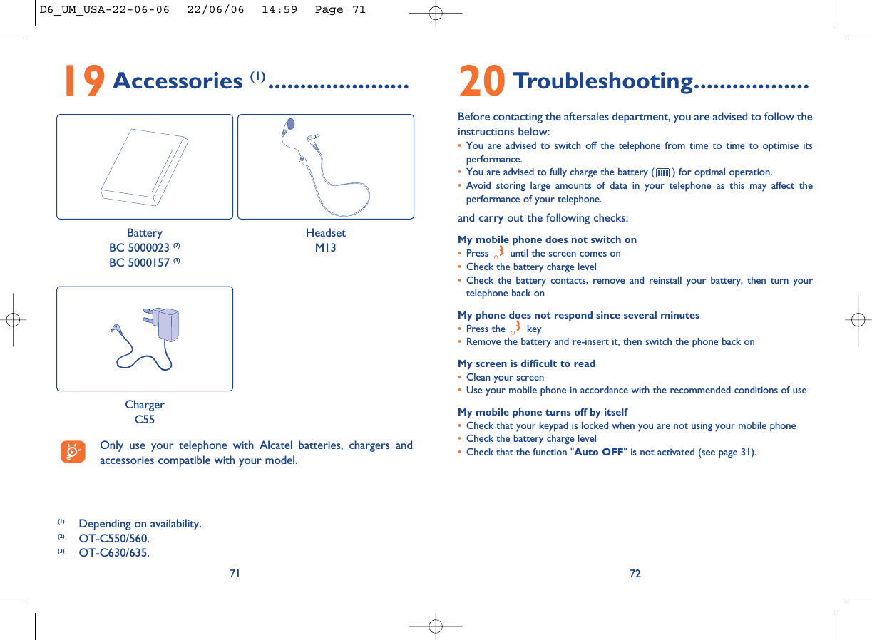 20 Troubleshooting..................Before contacting the aftersales department, you are advised to follow theinstructions below:•You are advised to switch off the telephone from time to time to optimise itsperformance.•You are advised to fully charge the battery ( ) for optimal operation.•Avoid storing large amounts of data in your telephone as this may affect theperformance of your telephone. and carry out the following checks:My mobile phone does not switch on•Press  until the screen comes on•Check the battery charge level•Check the battery contacts, remove and reinstall your battery, then turn yourtelephone back onMy phone does not respond since several minutes•Press the  key•Remove the battery and re-insert it, then switch the phone back on My screen is difficult to read•Clean your screen•Use your mobile phone in accordance with the recommended conditions of useMy mobile phone turns off by itself•Check that your keypad is locked when you are not using your mobile phone•Check the battery charge level•Check that the function &quot;Auto OFF&quot; is not activated (see page 31).727119 Accessories (1) ......................(1) Depending on availability.(2) OT-C550/560.(3) OT-C630/635.Only use your telephone with Alcatel batteries, chargers andaccessories compatible with your model.BatteryBC 5000023 (2)BC 5000157 (3)HeadsetM13ChargerC55D6_UM_USA-22-06-06  22/06/06  14:59  Page 71