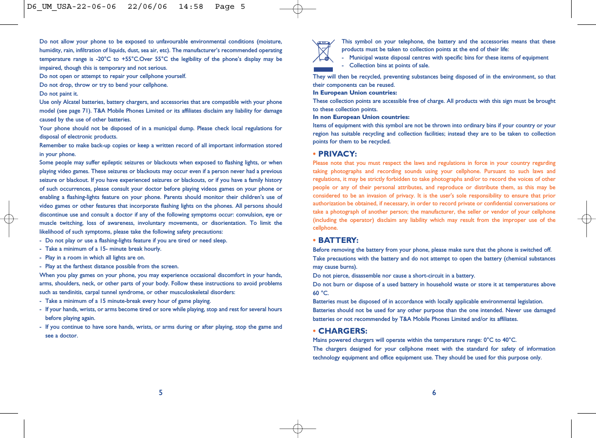 This symbol on your telephone, the battery and the accessories means that theseproducts must be taken to collection points at the end of their life:- Municipal waste disposal centres with specific bins for these items of equipment- Collection bins at points of sale.They will then be recycled, preventing substances being disposed of in the environment, so thattheir components can be reused.In European Union countries:These collection points are accessible free of charge. All products with this sign must be broughtto these collection points.In non European Union countries:Items of equipment with this symbol are not be thrown into ordinary bins if your country or yourregion has suitable recycling and collection facilities; instead they are to be taken to collectionpoints for them to be recycled.• PRIVACY:Please note that you must respect the laws and regulations in force in your country regardingtaking photographs and recording sounds using your cellphone. Pursuant to such laws andregulations, it may be strictly forbidden to take photographs and/or to record the voices of otherpeople or any of their personal attributes, and reproduce or distribute them, as this may beconsidered to be an invasion of privacy. It is the user&apos;s sole responsibility to ensure that priorauthorization be obtained, if necessary, in order to record private or confidential conversations ortake a photograph of another person; the manufacturer, the seller or vendor of your cellphone(including the operator) disclaim any liability which may result from the improper use of thecellphone.• BATTERY:Before removing the battery from your phone, please make sure that the phone is switched off. Take precautions with the battery and do not attempt to open the battery (chemical substancesmay cause burns). Do not pierce, disassemble nor cause a short-circuit in a battery.Do not burn or dispose of a used battery in household waste or store it at temperatures above60 °C.Batteries must be disposed of in accordance with locally applicable environmental legislation.Batteries should not be used for any other purpose than the one intended. Never use damagedbatteries or not recommended by T&amp;A Mobile Phones Limited and/or its affiliates.• CHARGERS:Mains powered chargers will operate within the temperature range: 0°C to 40°C.The chargers designed for your cellphone meet with the standard for safety of informationtechnology equipment and office equipment use. They should be used for this purpose only.6Do not allow your phone to be exposed to unfavourable environmental conditions (moisture,humidity, rain, infiltration of liquids, dust, sea air, etc). The manufacturer’s recommended operatingtemperature range is -20°C to +55°C.Over 55°C the legibility of the phone’s display may beimpaired, though this is temporary and not serious. Do not open or attempt to repair your cellphone yourself.Do not drop, throw or try to bend your cellphone.Do not paint it.Use only Alcatel batteries, battery chargers, and accessories that are compatible with your phonemodel (see page 71). T&amp;A Mobile Phones Limited or its affiliates disclaim any liability for damagecaused by the use of other batteries.Your phone should not be disposed of in a municipal dump. Please check local regulations fordisposal of electronic products.Remember to make back-up copies or keep a written record of all important information storedin your phone.Some people may suffer epileptic seizures or blackouts when exposed to flashing lights, or whenplaying video games. These seizures or blackouts may occur even if a person never had a previousseizure or blackout. If you have experienced seizures or blackouts, or if you have a family historyof such occurrences, please consult your doctor before playing videos games on your phone orenabling a flashing-lights feature on your phone. Parents should monitor their children’s use ofvideo games or other features that incorporate flashing lights on the phones. All persons shoulddiscontinue use and consult a doctor if any of the following symptoms occur: convulsion, eye ormuscle twitching, loss of awareness, involuntary movements, or disorientation. To limit thelikelihood of such symptoms, please take the following safety precautions:- Do not play or use a flashing-lights feature if you are tired or need sleep.- Take a minimum of a 15- minute break hourly.- Play in a room in which all lights are on.- Play at the farthest distance possible from the screen.When you play games on your phone, you may experience occasional discomfort in your hands,arms, shoulders, neck, or other parts of your body. Follow these instructions to avoid problemssuch as tendinitis, carpal tunnel syndrome, or other musculoskeletal disorders:- Take a minimum of a 15 minute-break every hour of game playing.- If your hands, wrists, or arms become tired or sore while playing, stop and rest for several hoursbefore playing again.- If you continue to have sore hands, wrists, or arms during or after playing, stop the game andsee a doctor.5D6_UM_USA-22-06-06  22/06/06  14:58  Page 5