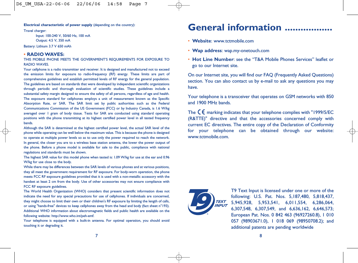 General information ..................•Website: www.tctmobile.com•Wap address: wap.my-onetouch.com•Hot Line Number: see the “T&amp;A Mobile Phones Services” leaflet orgo to our Internet site.On our Internet site, you will find our FAQ (Frequently Asked Questions)section. You can also contact us by e-mail to ask any questions you mayhave. Your telephone is a transceiver that operates on GSM networks with 850and 1900 MHz bands.The  marking indicates that your telephone complies with &quot;1999/5/EC(R&amp;TTE)&quot; directive and that the accessories concerned comply withcurrent EC directives. The entire copy of the Declaration of Conformityfor your telephone can be obtained through our website:www.tctmobile.com.8®T9 Text Input is licensed under one or more of thefollowing: U.S. Pat. Nos. 5,187,480, 5,818,437,5,945,928, 5,953,541, 6,011,554, 6,286,064,6,307,548, 6,307,549, and 6,636,162, 6,646,573;European Pat. Nos. 0 842 463 (96927260.8), 1 010057 (98903671.0), 1 018 069 (98950708.2); andadditional patents are pending worldwideElectrical characteristic of power supply (depending on the country):Travel charger:Input: 100-240 V, 50/60 Hz, 100 mAOutput: 4.5 V, 350 mABattery: Lithium 3.7 V 650 mAh• RADIO WAVES:THIS MOBILE PHONE MEETS THE GOVERNMENT’S REQUIREMENTS FOR EXPOSURE TORADIO WAVES.Your cellphone is a radio transmitter and receiver. It is designed and manufactured not to exceedthe emission limits for exposure to radio-frequency (RF) energy. These limits are part ofcomprehensive guidelines and establish permitted levels of RF energy for the general population.The guidelines are based on standards that were developed by independent scientific organizationsthrough periodic and thorough evaluation of scientific studies. These guidelines include asubstantial safety margin designed to ensure the safety of all persons, regardless of age and health.The exposure standard for cellphones employs a unit of measurement known as the SpecificAbsorption Rate, or SAR. The SAR limit set by public authorities such as the FederalCommunications Commission of the US Government (FCC) or by Industry Canada, is 1.6 W/kgaveraged over 1 gram of body tissue. Tests for SAR are conducted using standard operatingpositions with the phone transmitting at its highest certified power level in all tested frequencybands.Although the SAR is determined at the highest certified power level, the actual SAR level of thephone while operating can be well below the maximum value. This is because the phone is designedto operate at multiple power levels so as to use only the power required to reach the network.In general, the closer you are to a wireless base station antenna, the lower the power output ofthe phone. Before a phone model is available for sale to the public, compliance with nationalregulations and standards must be shown.The highest SAR value for this model phone when tested is: 1.09 W/kg for use at the ear and 0.96W/kg for use close to the body.While there may be differences between the SAR levels of various phones and at various positions,they all meet the government requirement for RF exposure. For body-worn operation, the phonemeets FCC RF exposure guidelines provided that it is used with a non-metallic accessory with thehandset at least 2 cm from the body. Use of other accessories may not ensure compliance withFCC RF exposure guidelines.The World Health Organization (WHO) considers that present scientific information does notindicate the need for any special precautions for use of cellphones. If individuals are concerned,they might choose to limit their own or their children&apos;s RF exposure by limiting the length of calls,or using &quot;hands-free&quot; devices to keep cellphones away from the head and body (fact sheet n°193).Additional WHO information about electromagnetic fields and public health are available on thefollowing website: http://www.who.int/peh-emf.Your telephone is equipped with a built-in antenna. For optimal operation, you should avoidtouching it or degrading it.7D6_UM_USA-22-06-06  22/06/06  14:58  Page 7