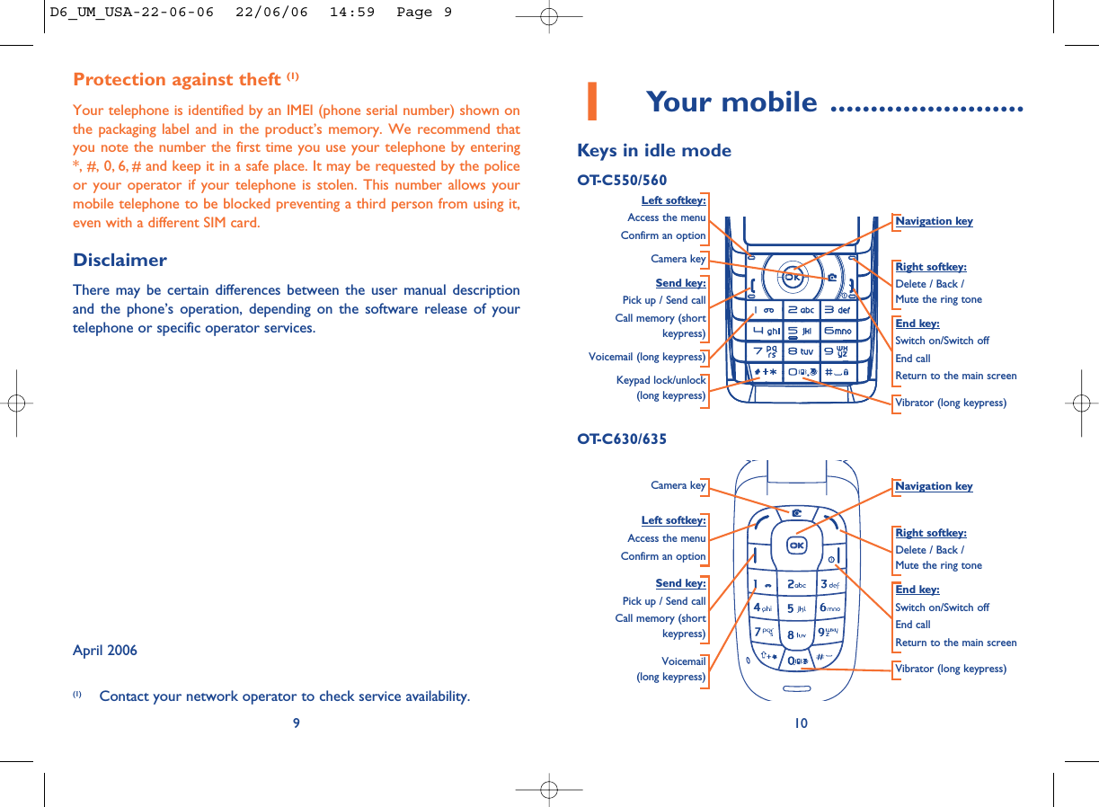 101Your mobile ........................Keys in idle modeOT-C550/560Navigation keyEnd key:Switch on/Switch offEnd callReturn to the main screen Send key:Pick up / Send callCall memory (shortkeypress)Voicemail (long keypress)Keypad lock/unlock(long keypress) Vibrator (long keypress)Left softkey:Access the menuConfirm an optionRight softkey:Delete / Back / Mute the ring toneProtection against theft (1)Your telephone is identified by an IMEI (phone serial number) shown onthe packaging label and in the product’s memory. We recommend thatyou note the number the first time you use your telephone by entering*, #, 0, 6, # and keep it in a safe place. It may be requested by the policeor your operator if your telephone is stolen. This number allows yourmobile telephone to be blocked preventing a third person from using it,even with a different SIM card.DisclaimerThere may be certain differences between the user manual descriptionand the phone’s operation, depending on the software release of yourtelephone or specific operator services.April 20069(1) Contact your network operator to check service availability.Voicemail (long keypress) Vibrator (long keypress)Left softkey:Access the menuConfirm an optionRight softkey:Delete / Back / Mute the ring toneOT-C630/635Send key:Pick up / Send callCall memory (shortkeypress)End key:Switch on/Switch offEnd callReturn to the main screen Camera keyCamera key Navigation keyD6_UM_USA-22-06-06  22/06/06  14:59  Page 9