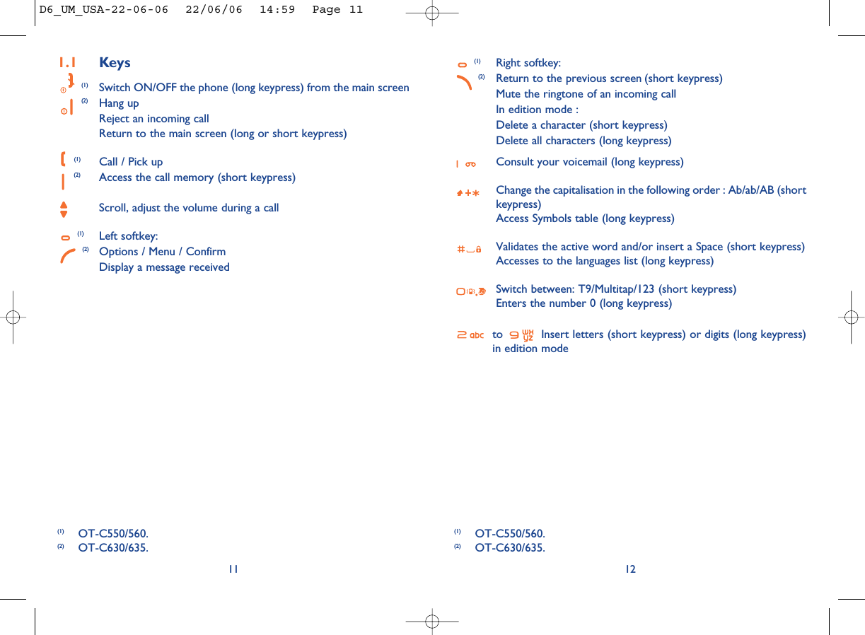 (1) Right softkey:(2) Return to the previous screen (short keypress)Mute the ringtone of an incoming callIn edition mode : Delete a character (short keypress)Delete all characters (long keypress)Consult your voicemail (long keypress)Change the capitalisation in the following order : Ab/ab/AB (shortkeypress)Access Symbols table (long keypress)Validates the active word and/or insert a Space (short keypress)Accesses to the languages list (long keypress)Switch between: T9/Multitap/123 (short keypress)Enters the number 0 (long keypress)to  Insert letters (short keypress) or digits (long keypress)in edition mode12111.1 Keys(1) Switch ON/OFF the phone (long keypress) from the main screen(2) Hang upReject an incoming callReturn to the main screen (long or short keypress)(1) Call / Pick up(2) Access the call memory (short keypress)Scroll, adjust the volume during a call(1) Left softkey:(2) Options / Menu / ConfirmDisplay a message received(1) OT-C550/560.(2) OT-C630/635.(1) OT-C550/560.(2) OT-C630/635.D6_UM_USA-22-06-06  22/06/06  14:59  Page 11