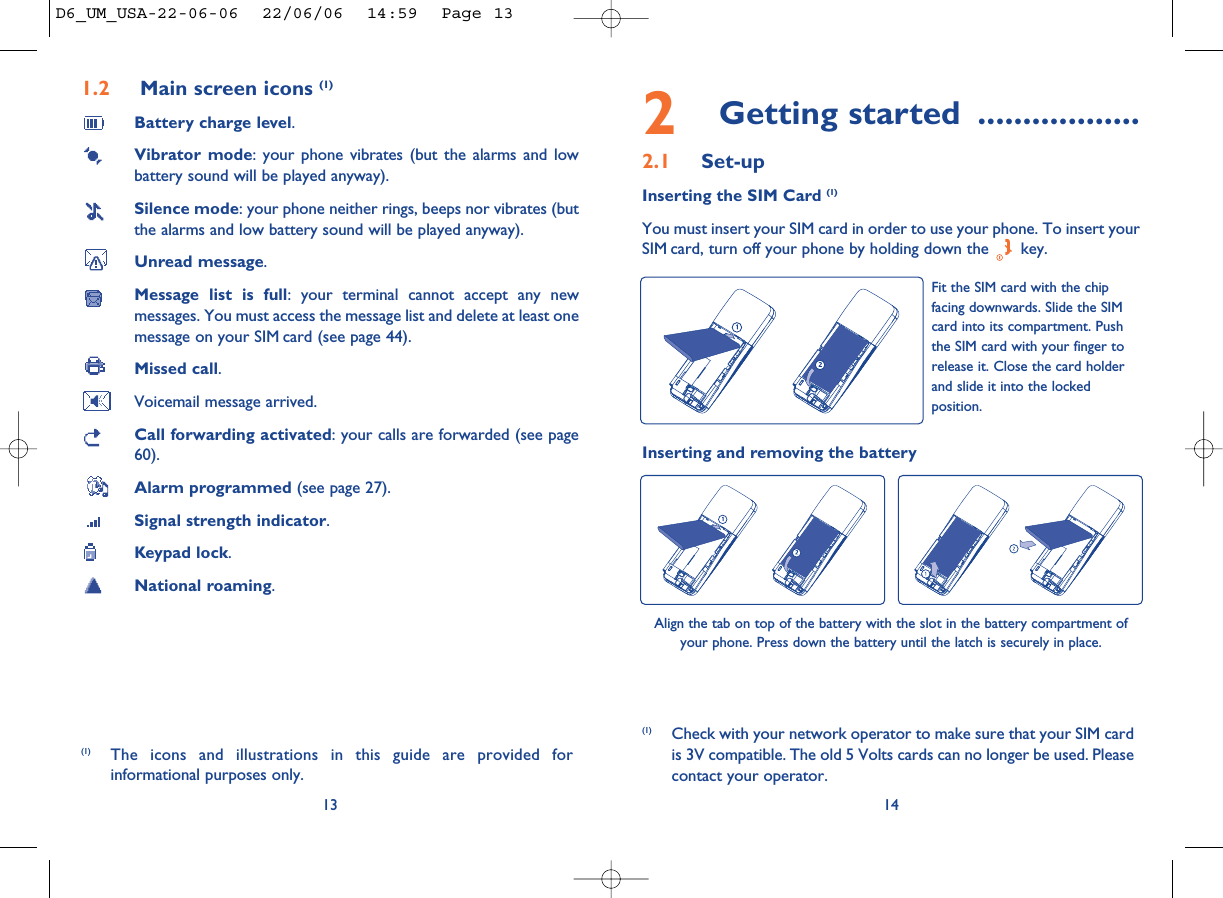 2Getting started ..................2.1 Set-upInserting the SIM Card (1)You must insert your SIM card in order to use your phone. To insert yourSIM card, turn off your phone by holding down the  key.14Fit the SIM card with the chipfacing downwards. Slide the SIMcard into its compartment. Pushthe SIM card with your finger torelease it. Close the card holderand slide it into the lockedposition.(1) Check with your network operator to make sure that your SIM cardis 3V compatible. The old 5 Volts cards can no longer be used. Pleasecontact your operator.Inserting and removing the batteryAlign the tab on top of the battery with the slot in the battery compartment ofyour phone. Press down the battery until the latch is securely in place. 1.2 Main screen icons (1)Battery charge level.Vibrator mode: your phone vibrates (but the alarms and lowbattery sound will be played anyway).Silence mode: your phone neither rings, beeps nor vibrates (butthe alarms and low battery sound will be played anyway).Unread message.Message list is full: your terminal cannot accept any newmessages. You must access the message list and delete at least onemessage on your SIM card (see page 44).Missed call.Voicemail message arrived.Call forwarding activated: your calls are forwarded (see page60).Alarm programmed (see page 27).Signal strength indicator.Keypad lock.National roaming.13(1) The icons and illustrations in this guide are provided forinformational purposes only.D6_UM_USA-22-06-06  22/06/06  14:59  Page 13