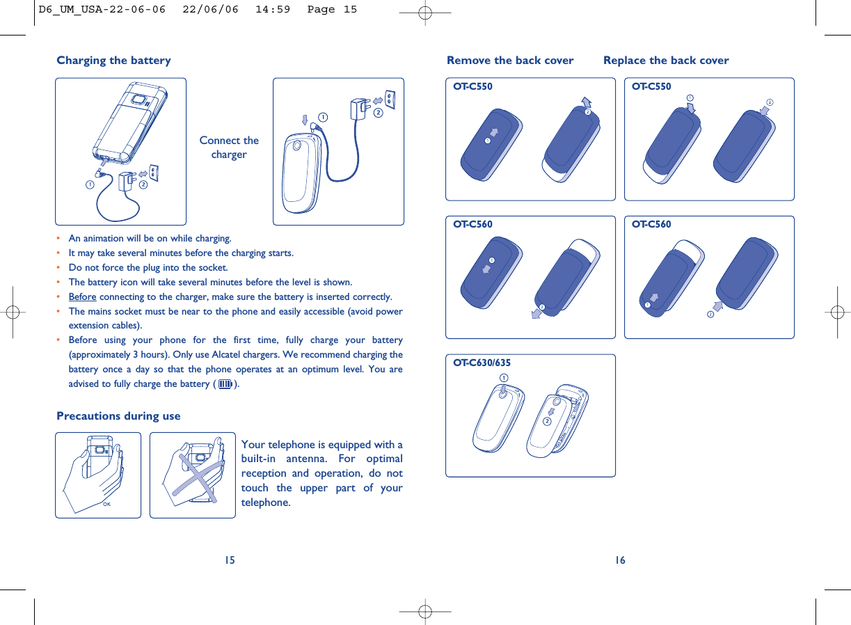 16Remove the back cover Replace the back coverOT-C550 OT-C550OT-C560 OT-C560Precautions during useYour telephone is equipped with abuilt-in antenna. For optimalreception and operation, do nottouch the upper part of yourtelephone. 15•An animation will be on while charging.•It may take several minutes before the charging starts. •Do not force the plug into the socket. •The battery icon will take several minutes before the level is shown. •Before connecting to the charger, make sure the battery is inserted correctly. •The mains socket must be near to the phone and easily accessible (avoid powerextension cables). •Before using your phone for the first time, fully charge your battery(approximately 3 hours). Only use Alcatel chargers. We recommend charging thebattery once a day so that the phone operates at an optimum level. You areadvised to fully charge the battery ( ).Charging the battery Connect thechargerOT-C630/635D6_UM_USA-22-06-06  22/06/06  14:59  Page 15