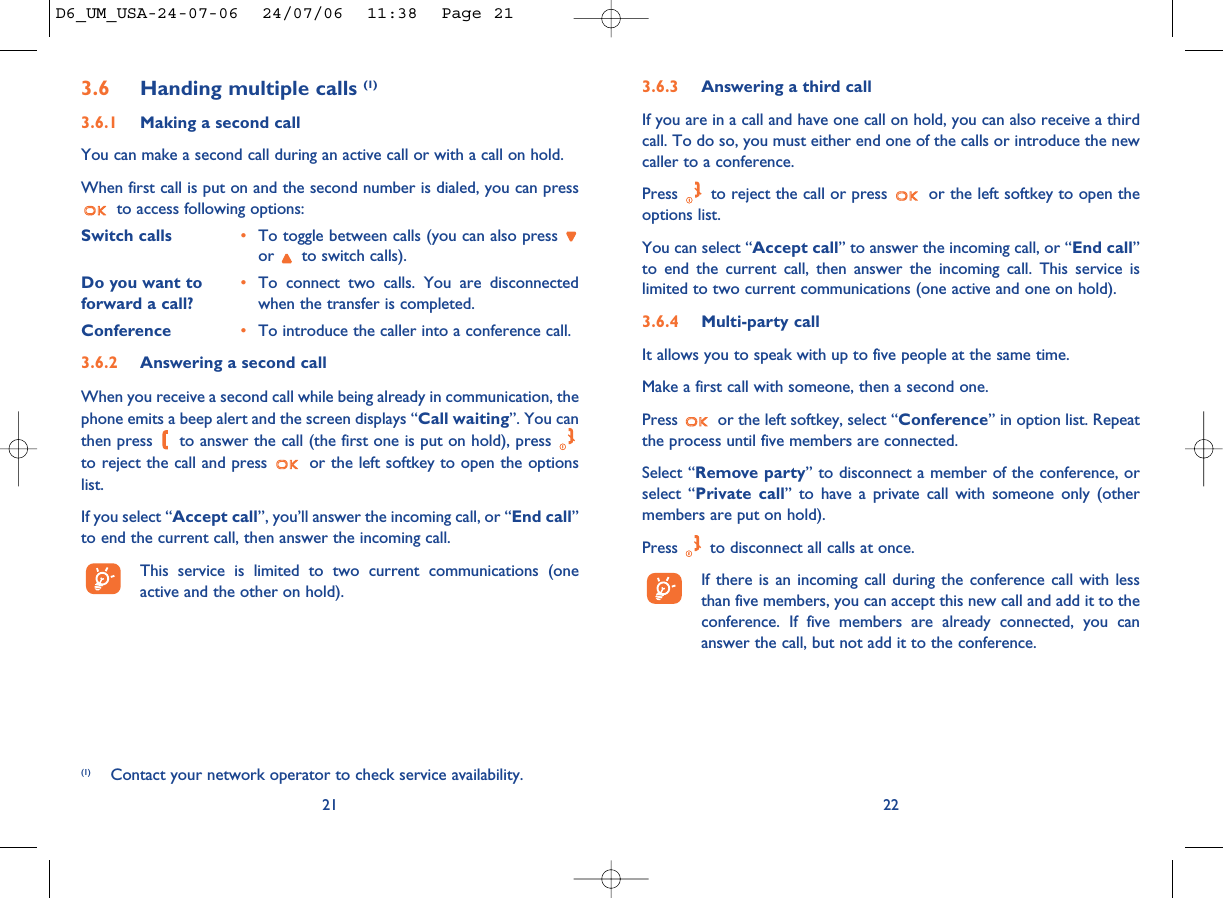 3.6.3 Answering a third callIf you are in a call and have one call on hold, you can also receive a thirdcall. To do so, you must either end one of the calls or introduce the newcaller to a conference.Press  to reject the call or press  or the left softkey to open theoptions list. You can select “Accept call” to answer the incoming call, or “End call”to end the current call, then answer the incoming call. This service islimited to two current communications (one active and one on hold).3.6.4 Multi-party callIt allows you to speak with up to five people at the same time.Make a first call with someone, then a second one.Press  or the left softkey, select “Conference” in option list. Repeatthe process until five members are connected.Select “Remove party” to disconnect a member of the conference, orselect “Private call” to have a private call with someone only (othermembers are put on hold).Press  to disconnect all calls at once.If there is an incoming call during the conference call with lessthan five members, you can accept this new call and add it to theconference. If five members are already connected, you cananswer the call, but not add it to the conference.223.6 Handing multiple calls (1)3.6.1 Making a second callYou can make a second call during an active call or with a call on hold. When first call is put on and the second number is dialed, you can pressto access following options:Switch calls •To toggle between calls (you can also press or  to switch calls).Do you want to •To connect two calls. You are disconnected forward a call? when the transfer is completed.Conference •To introduce the caller into a conference call.3.6.2 Answering a second callWhen you receive a second call while being already in communication, thephone emits a beep alert and the screen displays “Call waiting”. You canthen press  to answer the call (the first one is put on hold), press to reject the call and press  or the left softkey to open the optionslist. If you select “Accept call”, you’ll answer the incoming call, or “End call”to end the current call, then answer the incoming call.This service is limited to two current communications (oneactive and the other on hold).21(1) Contact your network operator to check service availability.D6_UM_USA-24-07-06  24/07/06  11:38  Page 21