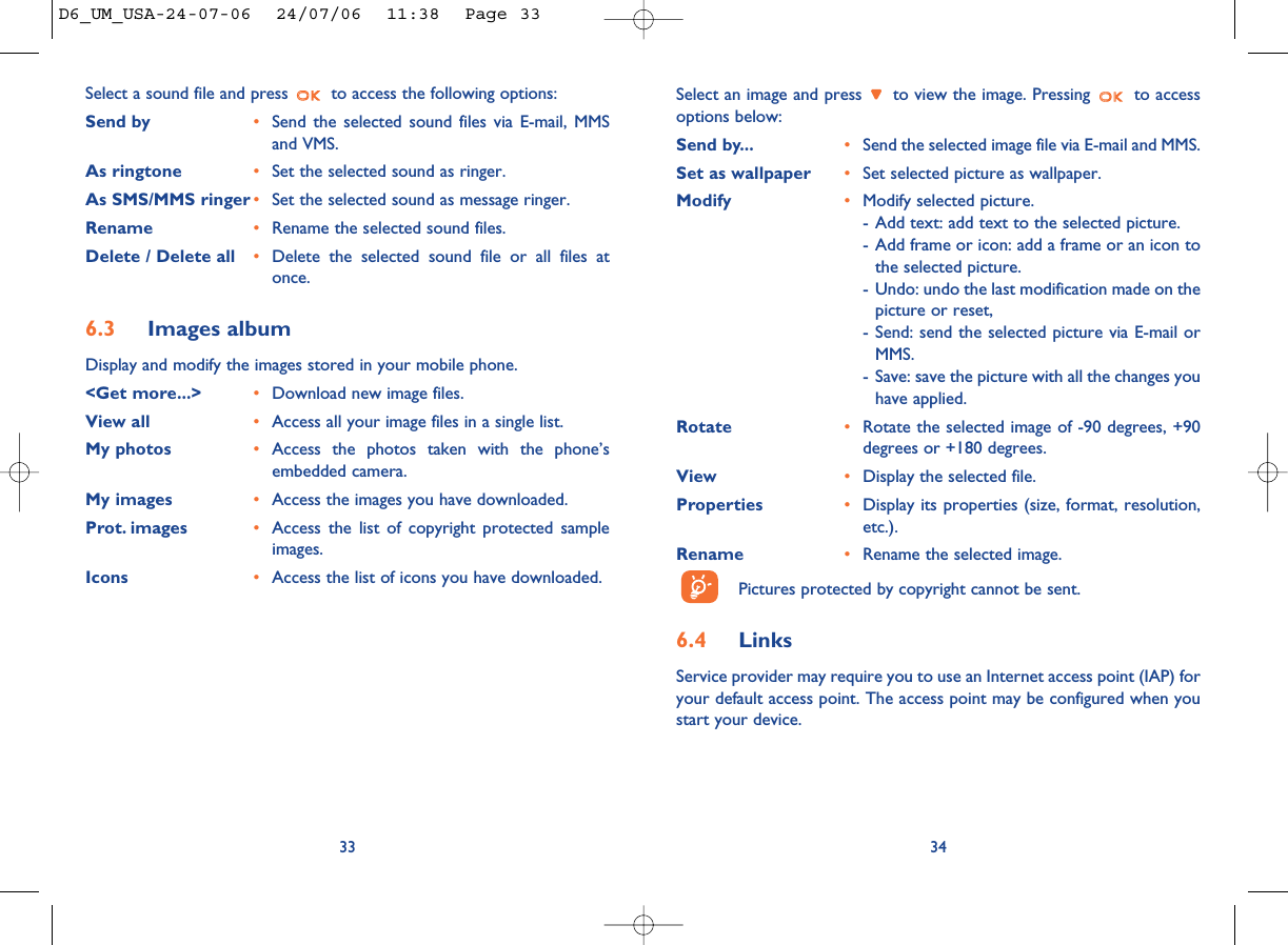Select an image and press  to view the image. Pressing  to accessoptions below:Send by... •Send the selected image file via E-mail and MMS. Set as wallpaper •Set selected picture as wallpaper. Modify  •Modify selected picture.- Add text: add text to the selected picture. - Add frame or icon: add a frame or an icon tothe selected picture. - Undo: undo the last modification made on thepicture or reset, - Send: send the selected picture via E-mail orMMS.- Save: save the picture with all the changes youhave applied.Rotate •Rotate the selected image of -90 degrees, +90degrees or +180 degrees. View •Display the selected file. Properties •Display its properties (size, format, resolution,etc.).Rename •Rename the selected image.Pictures protected by copyright cannot be sent. 6.4 LinksService provider may require you to use an Internet access point (IAP) foryour default access point. The access point may be configured when youstart your device.34Select a sound file and press  to access the following options:Send by •Send the selected sound files via E-mail, MMSand VMS. As ringtone •Set the selected sound as ringer.As SMS/MMS ringer •Set the selected sound as message ringer. Rename •Rename the selected sound files.Delete / Delete all •Delete the selected sound file or all files atonce.6.3 Images albumDisplay and modify the images stored in your mobile phone. &lt;Get more...&gt; •Download new image files. View all •Access all your image files in a single list. My photos •Access the photos taken with the phone’sembedded camera.My images •Access the images you have downloaded. Prot. images •Access the list of copyright protected sampleimages.Icons •Access the list of icons you have downloaded.33D6_UM_USA-24-07-06  24/07/06  11:38  Page 33