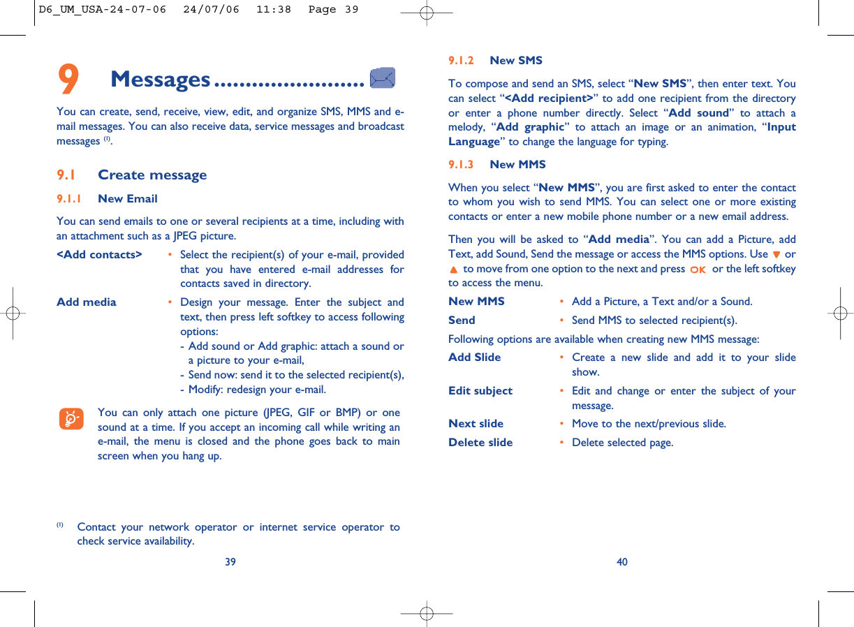 9.1.2 New SMSTo compose and send an SMS, select “New SMS”, then enter text. Youcan select “&lt;Add recipient&gt;” to add one recipient from the directoryor enter a phone number directly. Select “Add sound” to attach amelody, “Add graphic” to attach an image or an animation, “InputLanguage” to change the language for typing.9.1.3 New MMSWhen you select “New MMS”, you are first asked to enter the contactto whom you wish to send MMS. You can select one or more existingcontacts or enter a new mobile phone number or a new email address. Then you will be asked to “Add media”. You can add a Picture, addText, add Sound, Send the message or access the MMS options. Use  orto move from one option to the next and press  or the left softkeyto access the menu.New MMS  •Add a Picture, a Text and/or a Sound. Send •Send MMS to selected recipient(s).Following options are available when creating new MMS message:Add Slide •Create a new slide and add it to your slideshow. Edit subject •Edit and change or enter the subject of yourmessage. Next slide •Move to the next/previous slide. Delete slide •Delete selected page.409Messages ........................You can create, send, receive, view, edit, and organize SMS, MMS and e-mail messages. You can also receive data, service messages and broadcastmessages (1).9.1 Create message9.1.1 New EmailYou can send emails to one or several recipients at a time, including withan attachment such as a JPEG picture. &lt;Add contacts&gt; •Select the recipient(s) of your e-mail, providedthat you have entered e-mail addresses forcontacts saved in directory.Add media •Design your message. Enter the subject andtext, then press left softkey to access followingoptions: - Add sound or Add graphic: attach a sound ora picture to your e-mail,- Send now: send it to the selected recipient(s),- Modify: redesign your e-mail.You can only attach one picture (JPEG, GIF or BMP) or onesound at a time. If you accept an incoming call while writing ane-mail, the menu is closed and the phone goes back to mainscreen when you hang up.39(1) Contact your network operator or internet service operator tocheck service availability.D6_UM_USA-24-07-06  24/07/06  11:38  Page 39