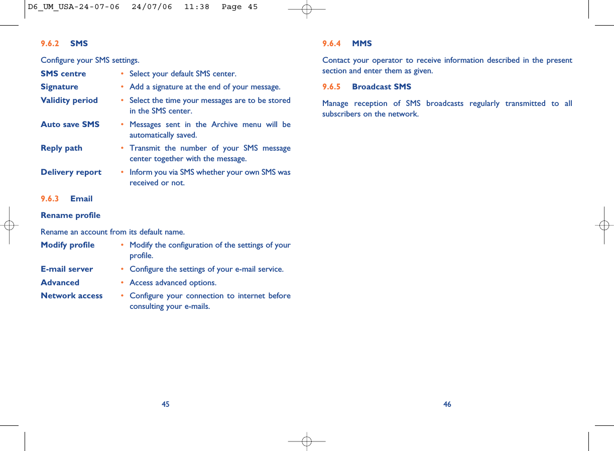 9.6.4 MMSContact your operator to receive information described in the presentsection and enter them as given. 9.6.5 Broadcast SMSManage reception of SMS broadcasts regularly transmitted to allsubscribers on the network. 469.6.2 SMSConfigure your SMS settings. SMS centre •Select your default SMS center.Signature •Add a signature at the end of your message. Validity period •Select the time your messages are to be storedin the SMS center. Auto save SMS •Messages sent in the Archive menu will beautomatically saved.Reply path •Transmit the number of your SMS messagecenter together with the message. Delivery report •Inform you via SMS whether your own SMS wasreceived or not. 9.6.3 EmailRename profileRename an account from its default name.Modify profile •Modify the configuration of the settings of yourprofile.E-mail server •Configure the settings of your e-mail service.Advanced •Access advanced options.Network access •Configure your connection to internet beforeconsulting your e-mails.45D6_UM_USA-24-07-06  24/07/06  11:38  Page 45