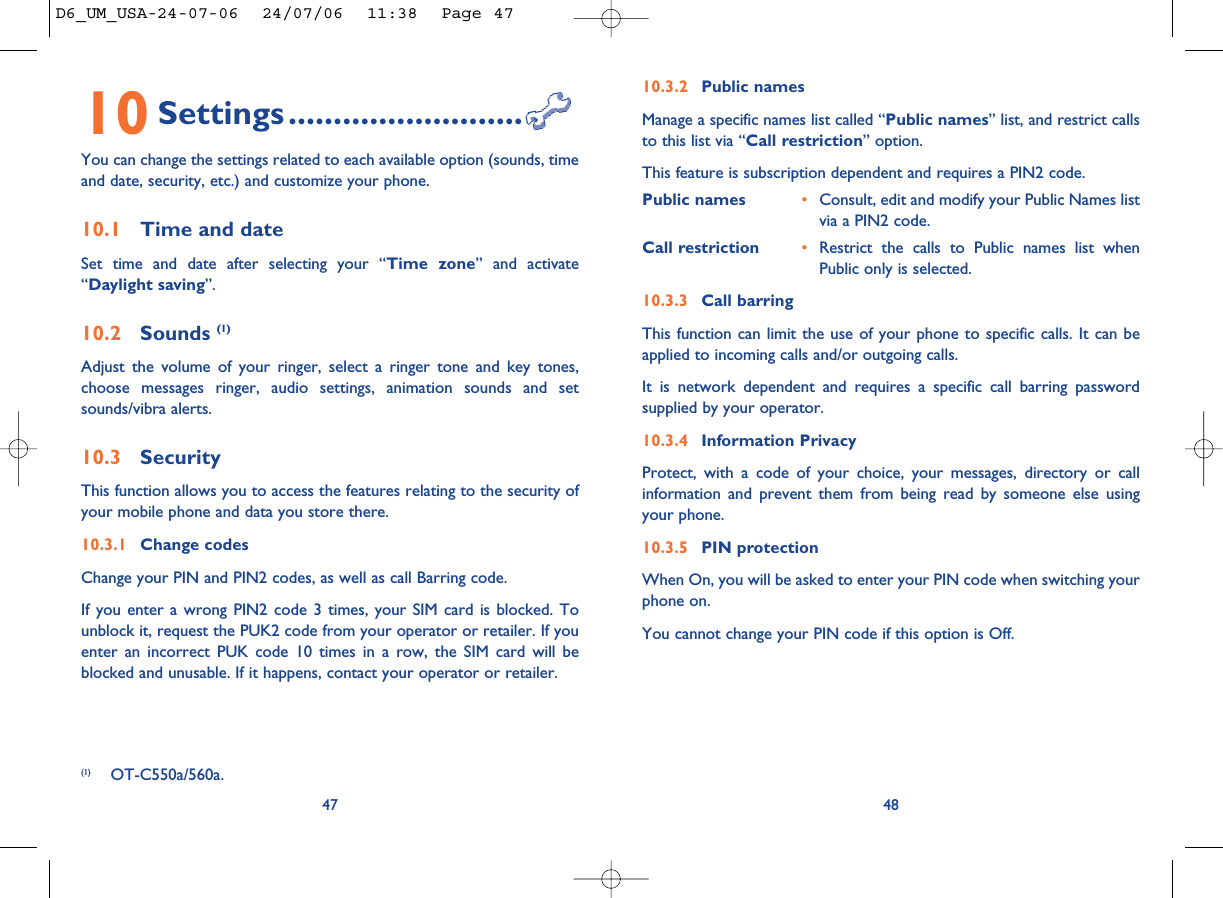 10.3.2 Public namesManage a specific names list called “Public names” list, and restrict callsto this list via “Call restriction” option.This feature is subscription dependent and requires a PIN2 code.Public names •Consult, edit and modify your Public Names listvia a PIN2 code.Call restriction •Restrict the calls to Public names list whenPublic only is selected.10.3.3 Call barringThis function can limit the use of your phone to specific calls. It can beapplied to incoming calls and/or outgoing calls. It is network dependent and requires a specific call barring passwordsupplied by your operator.10.3.4 Information PrivacyProtect, with a code of your choice, your messages, directory or callinformation and prevent them from being read by someone else usingyour phone.10.3.5 PIN protectionWhen On, you will be asked to enter your PIN code when switching yourphone on. You cannot change your PIN code if this option is Off.4810 Settings..........................You can change the settings related to each available option (sounds, timeand date, security, etc.) and customize your phone.10.1 Time and dateSet time and date after selecting your “Time zone” and activate“Daylight saving”.10.2 Sounds (1)Adjust the volume of your ringer, select a ringer tone and key tones,choose messages ringer, audio settings, animation sounds and setsounds/vibra alerts.10.3 SecurityThis function allows you to access the features relating to the security ofyour mobile phone and data you store there.10.3.1 Change codesChange your PIN and PIN2 codes, as well as call Barring code.If you enter a wrong PIN2 code 3 times, your SIM card is blocked. Tounblock it, request the PUK2 code from your operator or retailer. If youenter an incorrect PUK code 10 times in a row, the SIM card will beblocked and unusable. If it happens, contact your operator or retailer.47(1) OT-C550a/560a.D6_UM_USA-24-07-06  24/07/06  11:38  Page 47