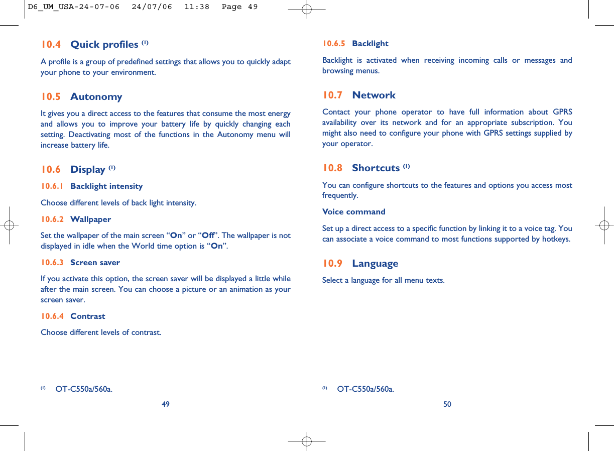 10.6.5 BacklightBacklight is activated when receiving incoming calls or messages andbrowsing menus.10.7 NetworkContact your phone operator to have full information about GPRSavailability over its network and for an appropriate subscription. Youmight also need to configure your phone with GPRS settings supplied byyour operator. 10.8 Shortcuts (1)You can configure shortcuts to the features and options you access mostfrequently.Voice commandSet up a direct access to a specific function by linking it to a voice tag. Youcan associate a voice command to most functions supported by hotkeys.10.9 LanguageSelect a language for all menu texts. 50(1) OT-C550a/560a.10.4 Quick profiles (1)A profile is a group of predefined settings that allows you to quickly adaptyour phone to your environment. 10.5 AutonomyIt gives you a direct access to the features that consume the most energyand allows you to improve your battery life by quickly changing eachsetting. Deactivating most of the functions in the Autonomy menu willincrease battery life.10.6 Display (1)10.6.1 Backlight intensityChoose different levels of back light intensity.10.6.2 WallpaperSet the wallpaper of the main screen “On” or “Off”. The wallpaper is notdisplayed in idle when the World time option is “On”.10.6.3 Screen saverIf you activate this option, the screen saver will be displayed a little whileafter the main screen. You can choose a picture or an animation as yourscreen saver.10.6.4 ContrastChoose different levels of contrast.49(1) OT-C550a/560a.D6_UM_USA-24-07-06  24/07/06  11:38  Page 49