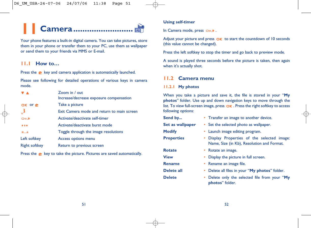 Using self-timerIn Camera mode, press  .Adjust your picture and press  to start the countdown of 10 seconds(this value cannot be changed).Press the left softkey to stop the timer and go back to preview mode.A sound is played three seconds before the picture is taken, then againwhen it’s actually shot.11.2 Camera menu11.2.1 My photosWhen you take a picture and save it, the file is stored in your “Myphotos” folder. Use up and down navigation keys to move through thelist. To view full-screen image, press  . Press the right softkey to accessfollowing options:Send by... •Transfer an image to another device. Set as wallpaper •Set the selected photo as wallpaper.Modify  •Launch image editing program. Properties  •Display Properties of the selected image:Name, Size (in Kb), Resolution and Format.Rotate •Rotate an image.View •Display the picture in full screen.Rename •Rename an image file.Delete all •Delete all files in your “My photos” folder. Delete •Delete only the selected file from your “Myphotos” folder. 5211 Camera..........................Your phone features a built-in digital camera. You can take pictures, storethem in your phone or transfer them to your PC, use them as wallpaperor send them to your friends via MMS or E-mail. 11.1 How to… Press the  key and camera application is automatically launched. Please see following for detailed operations of various keys in cameramode.Zoom in / outIncrease/decrease exposure compensationor  Take a pictureExit Camera mode and return to main screenActivate/deactivate self-timer Activate/deactivate burst modeToggle through the image resolutionsLeft softkey Access options menuRight softkey Return to previous screenPress the  key to take the picture. Pictures are saved automatically.51D6_UM_USA-24-07-06  24/07/06  11:38  Page 51