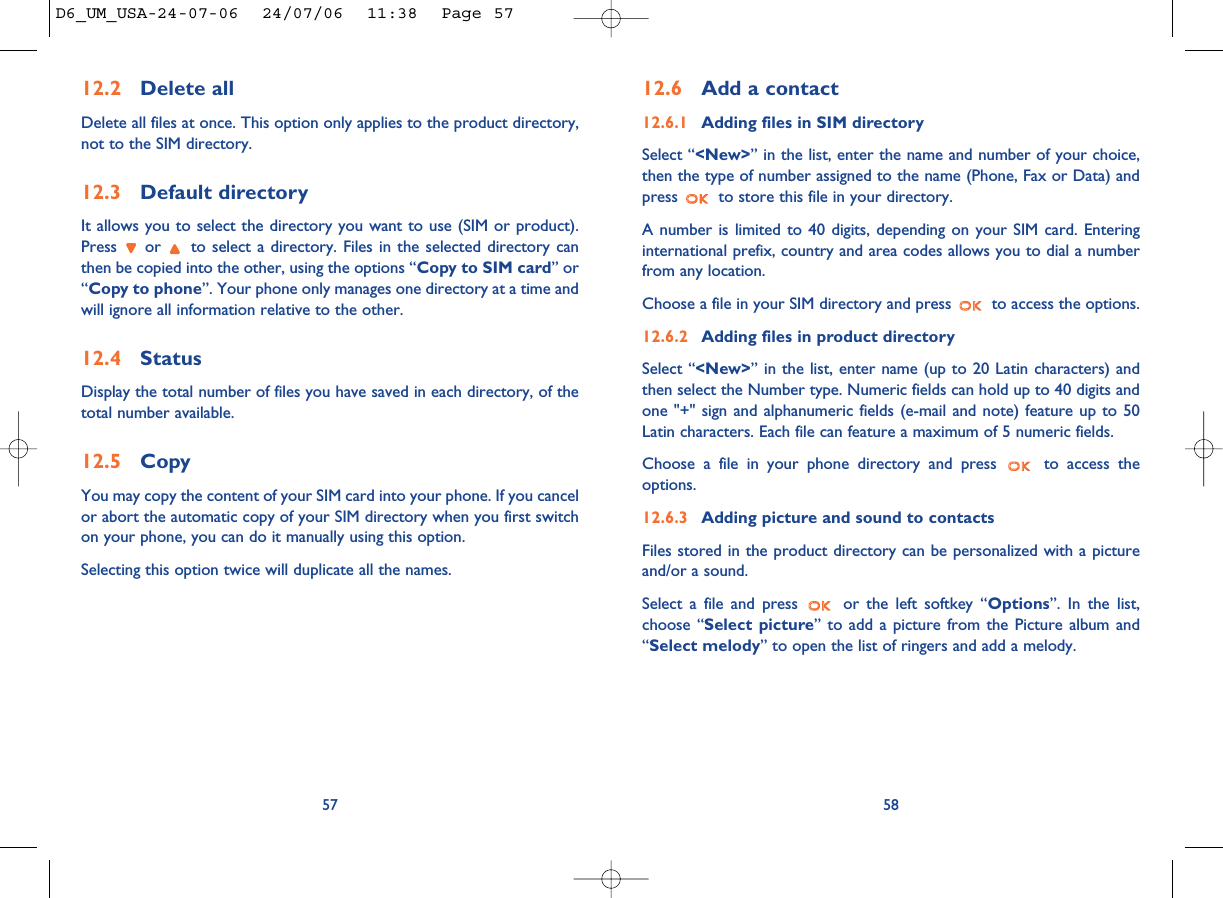 5812.6 Add a contact12.6.1 Adding files in SIM directorySelect “&lt;New&gt;” in the list, enter the name and number of your choice,then the type of number assigned to the name (Phone, Fax or Data) andpress  to store this file in your directory. A number is limited to 40 digits, depending on your SIM card. Enteringinternational prefix, country and area codes allows you to dial a numberfrom any location.Choose a file in your SIM directory and press  to access the options.12.6.2 Adding files in product directorySelect “&lt;New&gt;” in the list, enter name (up to 20 Latin characters) andthen select the Number type. Numeric fields can hold up to 40 digits andone &quot;+&quot; sign and alphanumeric fields (e-mail and note) feature up to 50Latin characters. Each file can feature a maximum of 5 numeric fields.Choose a file in your phone directory and press  to access theoptions.12.6.3 Adding picture and sound to contactsFiles stored in the product directory can be personalized with a pictureand/or a sound.Select a file and press  or the left softkey “Options”. In the list,choose “Select picture” to add a picture from the Picture album and“Select melody” to open the list of ringers and add a melody. 12.2 Delete allDelete all files at once. This option only applies to the product directory,not to the SIM directory.12.3 Default directoryIt allows you to select the directory you want to use (SIM or product).Press  or  to select a directory. Files in the selected directory canthen be copied into the other, using the options “Copy to SIM card” or“Copy to phone”. Your phone only manages one directory at a time andwill ignore all information relative to the other.12.4 StatusDisplay the total number of files you have saved in each directory, of thetotal number available.12.5 CopyYou may copy the content of your SIM card into your phone. If you cancelor abort the automatic copy of your SIM directory when you first switchon your phone, you can do it manually using this option. Selecting this option twice will duplicate all the names.57D6_UM_USA-24-07-06  24/07/06  11:38  Page 57