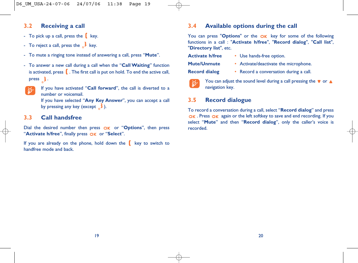 3.4 Available options during the callYou can press &quot;Options&quot; or the  key for some of the followingfunctions in a call : &quot;Activate h/free&quot;, &quot;Record dialog&quot;, &quot;Call list&quot;,&quot;Directory list&quot;, etc.Activate h/free •Use hands-free option.Mute/Unmute •Activate/deactivate the microphone.Record dialog •Record a conversation during a call.You can adjust the sound level during a call pressing the  or navigation key.3.5 Record dialogueTo record a conversation during a call, select “Record dialog” and press. Press  again or the left softkey to save and end recording. If youselect “Mute” and then “Record dialog”, only the caller’s voice isrecorded.203.2 Receiving a call- To pick up a call, press the  key.- To reject a call, press the  key.- To mute a ringing tone instead of answering a call, press “Mute”.- To answer a new call during a call when the “Call Waiting” functionis activated, press  . The first call is put on hold. To end the active call,press .If you have activated “Call forward”, the call is diverted to anumber or voicemail. If you have selected “Any Key Answer”, you can accept a callby pressing any key (except  ).3.3 Call handsfreeDial the desired number then press  or “Options”, then press“Activate h/free”, finally press  or “Select”.If you are already on the phone, hold down the  key to switch tohandfree mode and back.19D6_UM_USA-24-07-06  24/07/06  11:38  Page 19
