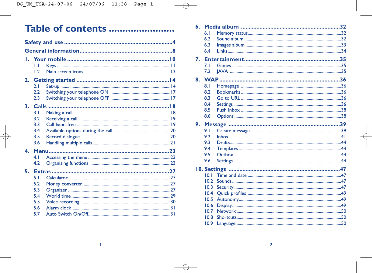 6. Media album ................................................................326.1 Memory status....................................................................................326.2 Sound album ......................................................................................326.3 Images album ......................................................................................336.4 Links......................................................................................................347. Entertainment..............................................................357.1 Games ..................................................................................................357.2 JAVA ....................................................................................................358. WAP ..............................................................................368.1 Homepage ..........................................................................................368.2 Bookmarks ..........................................................................................368.3 Go to URL ..........................................................................................368.4 Settings ................................................................................................368.5 Push Inbox ..........................................................................................388.6 Options ................................................................................................389. Message ........................................................................399.1 Create message..................................................................................399.2 Inbox ....................................................................................................419.3 Drafts....................................................................................................449.4 Templates ............................................................................................449.5 Outbox ................................................................................................449.6 Settings ................................................................................................4410. Settings ........................................................................4710.1 Time and date ....................................................................................4710.2 Sounds ..................................................................................................4710.3 Security ................................................................................................4710.4 Quick profiles ....................................................................................4910.5 Autonomy............................................................................................4910.6 Display..................................................................................................4910.7 Network ..............................................................................................5010.8 Shortcuts..............................................................................................5010.9 Language ..............................................................................................502Table of contents ........................Safety and use ......................................................................4General information............................................................81. Your mobile ..................................................................101.1 Keys ......................................................................................................111.2 Main screen icons..............................................................................132. Getting started ............................................................142.1 Set-up ..................................................................................................142.2 Switching your telephone ON ......................................................172.3 Switching your telephone OFF ......................................................173. Calls ..............................................................................183.1 Making a call........................................................................................183.2 Receiving a call ..................................................................................193.3 Call handsfree ....................................................................................193.4 Available options during the call....................................................203.5 Record dialogue ................................................................................203.6 Handling multiple calls......................................................................214. Menu..............................................................................234.1 Accessing the menu ..........................................................................234.2 Organising functions ........................................................................235. Extras ............................................................................275.1 Calculator ............................................................................................275.2 Money converter ..............................................................................275.3 Organizer ............................................................................................275.4 World time ........................................................................................295.5 Voice recording..................................................................................305.6 Alarm clock ........................................................................................315.7 Auto Switch On/Off..........................................................................311D6_UM_USA-24-07-06  24/07/06  11:38  Page 1