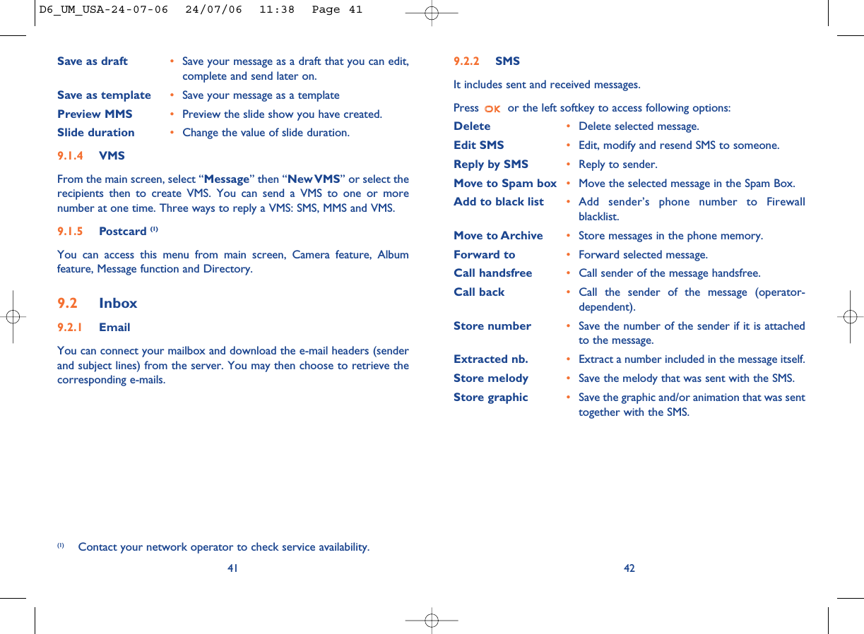 9.2.2 SMSIt includes sent and received messages.Press  or the left softkey to access following options:Delete •Delete selected message.Edit SMS •Edit, modify and resend SMS to someone.Reply by SMS •Reply to sender.Move to Spam box •Move the selected message in the Spam Box.Add to black list •Add sender’s phone number to Firewallblacklist. Move to Archive •Store messages in the phone memory. Forward to •Forward selected message. Call handsfree •Call sender of the message handsfree.Call back •Call the sender of the message (operator-dependent).Store number •Save the number of the sender if it is attachedto the message.Extracted nb. •Extract a number included in the message itself.Store melody •Save the melody that was sent with the SMS. Store graphic •Save the graphic and/or animation that was senttogether with the SMS. 42Save as draft •Save your message as a draft that you can edit,complete and send later on.Save as template •Save your message as a templatePreview MMS •Preview the slide show you have created.Slide duration •Change the value of slide duration.9.1.4 VMSFrom the main screen, select “Message” then “New VMS” or select therecipients then to create VMS. You can send a VMS to one or morenumber at one time. Three ways to reply a VMS: SMS, MMS and VMS.9.1.5 Postcard (1)You can access this menu from main screen, Camera feature, Albumfeature, Message function and Directory.9.2 Inbox9.2.1 EmailYou can connect your mailbox and download the e-mail headers (senderand subject lines) from the server. You may then choose to retrieve thecorresponding e-mails.41(1) Contact your network operator to check service availability.D6_UM_USA-24-07-06  24/07/06  11:38  Page 41