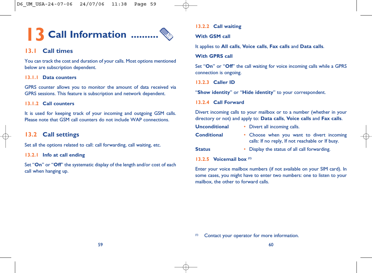 13.2.2 Call waitingWith GSM callIt applies to All calls, Voice calls, Fax calls and Data calls. With GPRS callSet “On” or “Off” the call waiting for voice incoming calls while a GPRSconnection is ongoing.13.2.3 Caller ID“Show identity” or “Hide identity” to your correspondent. 13.2.4 Call ForwardDivert incoming calls to your mailbox or to a number (whether in yourdirectory or not) and apply to: Data calls, Voice calls and Fax calls.Unconditional •Divert all incoming calls. Conditional •Choose when you want to divert incomingcalls: If no reply, If not reachable or If busy. Status •Display the status of all call forwarding.13.2.5 Voicemail box (1)Enter your voice mailbox numbers (if not available on your SIM card). Insome cases, you might have to enter two numbers: one to listen to yourmailbox, the other to forward calls. 60(1) Contact your operator for more information.13 Call Information ..........13.1 Call timesYou can track the cost and duration of your calls. Most options mentionedbelow are subscription dependent.13.1.1 Data countersGPRS counter allows you to monitor the amount of data received viaGPRS sessions. This feature is subscription and network dependent.13.1.2 Call countersIt is used for keeping track of your incoming and outgoing GSM calls.Please note that GSM call counters do not include WAP connections.13.2 Call settingsSet all the options related to call: call forwarding, call waiting, etc.13.2.1 Info at call endingSet “On” or “Off” the systematic display of the length and/or cost of eachcall when hanging up.59D6_UM_USA-24-07-06  24/07/06  11:38  Page 59