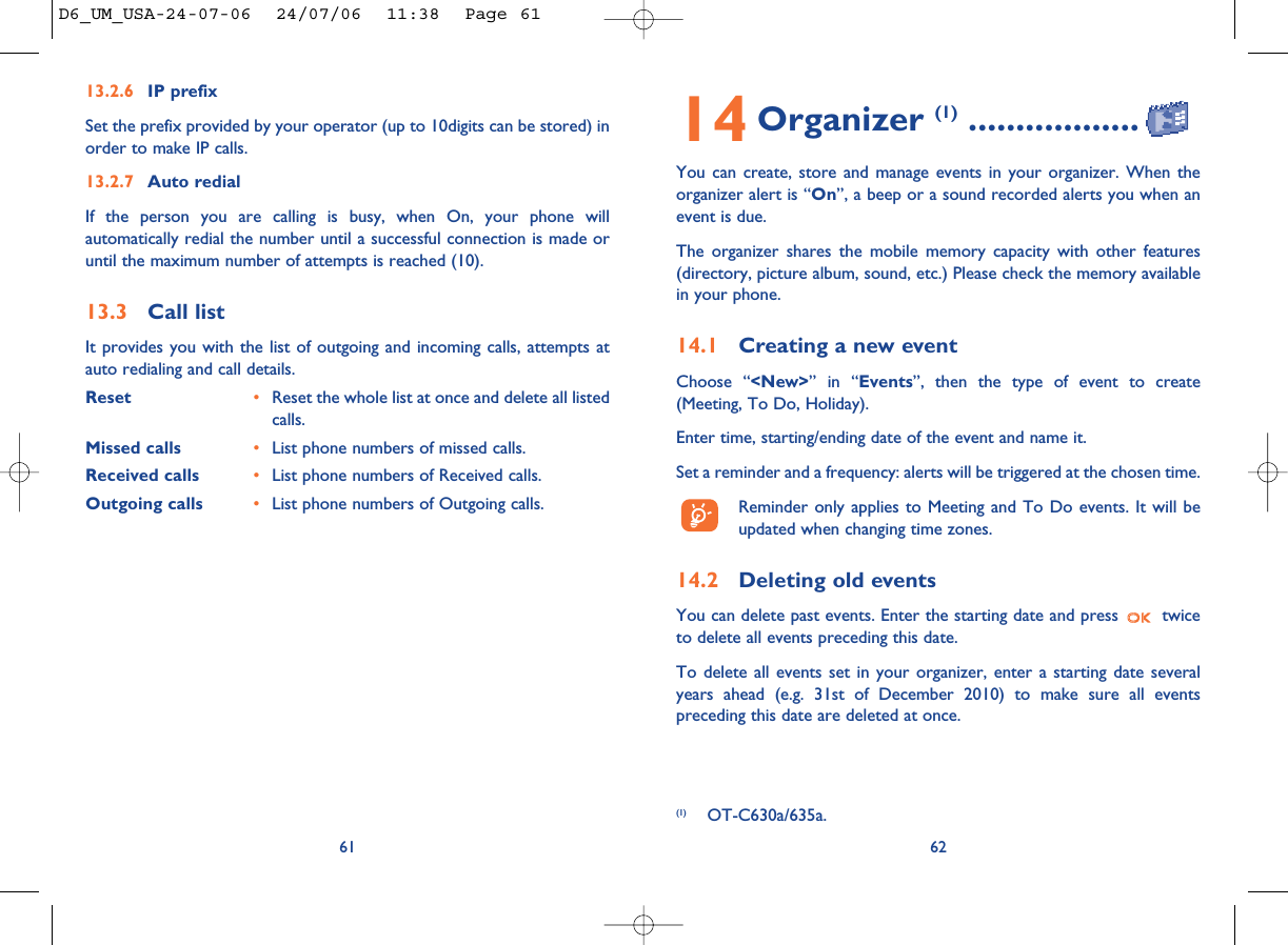 14 Organizer (1) ..................You can create, store and manage events in your organizer. When theorganizer alert is “On”, a beep or a sound recorded alerts you when anevent is due. The organizer shares the mobile memory capacity with other features(directory, picture album, sound, etc.) Please check the memory availablein your phone.14.1 Creating a new eventChoose “&lt;New&gt;” in “Events”, then the type of event to create(Meeting, To Do, Holiday). Enter time, starting/ending date of the event and name it.Set a reminder and a frequency: alerts will be triggered at the chosen time.Reminder only applies to Meeting and To Do events. It will beupdated when changing time zones.14.2 Deleting old eventsYou can delete past events. Enter the starting date and press  twiceto delete all events preceding this date.To delete all events set in your organizer, enter a starting date severalyears ahead (e.g. 31st of December 2010) to make sure all eventspreceding this date are deleted at once.62(1) OT-C630a/635a.13.2.6 IP prefixSet the prefix provided by your operator (up to 10digits can be stored) inorder to make IP calls. 13.2.7 Auto redialIf the person you are calling is busy, when On, your phone willautomatically redial the number until a successful connection is made oruntil the maximum number of attempts is reached (10). 13.3 Call listIt provides you with the list of outgoing and incoming calls, attempts atauto redialing and call details. Reset  •Reset the whole list at once and delete all listedcalls.Missed calls •List phone numbers of missed calls.Received calls •List phone numbers of Received calls.Outgoing calls •List phone numbers of Outgoing calls.61D6_UM_USA-24-07-06  24/07/06  11:38  Page 61