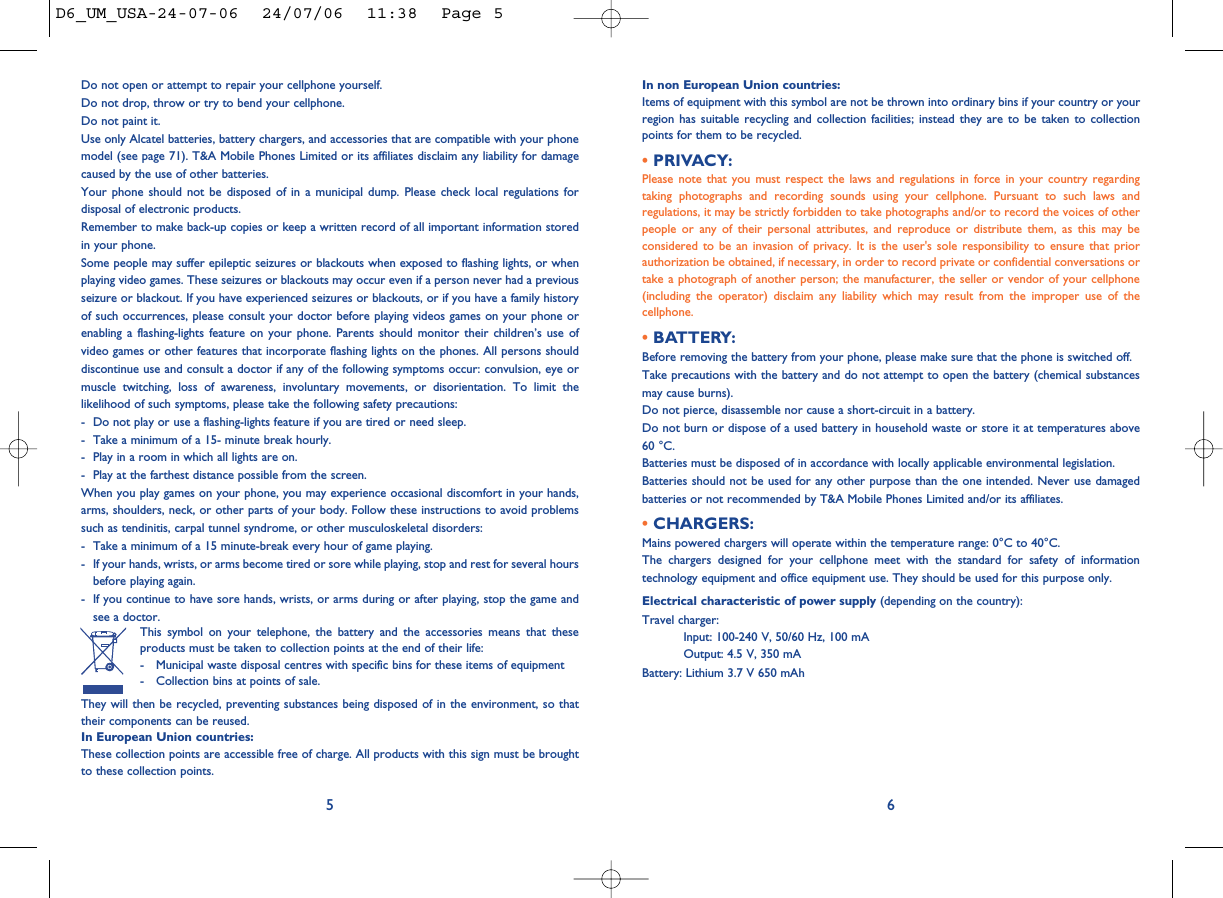 In non European Union countries:Items of equipment with this symbol are not be thrown into ordinary bins if your country or yourregion has suitable recycling and collection facilities; instead they are to be taken to collectionpoints for them to be recycled.• PRIVACY:Please note that you must respect the laws and regulations in force in your country regardingtaking photographs and recording sounds using your cellphone. Pursuant to such laws andregulations, it may be strictly forbidden to take photographs and/or to record the voices of otherpeople or any of their personal attributes, and reproduce or distribute them, as this may beconsidered to be an invasion of privacy. It is the user&apos;s sole responsibility to ensure that priorauthorization be obtained, if necessary, in order to record private or confidential conversations ortake a photograph of another person; the manufacturer, the seller or vendor of your cellphone(including the operator) disclaim any liability which may result from the improper use of thecellphone.• BATTERY:Before removing the battery from your phone, please make sure that the phone is switched off. Take precautions with the battery and do not attempt to open the battery (chemical substancesmay cause burns). Do not pierce, disassemble nor cause a short-circuit in a battery.Do not burn or dispose of a used battery in household waste or store it at temperatures above60 °C.Batteries must be disposed of in accordance with locally applicable environmental legislation.Batteries should not be used for any other purpose than the one intended. Never use damagedbatteries or not recommended by T&amp;A Mobile Phones Limited and/or its affiliates.• CHARGERS:Mains powered chargers will operate within the temperature range: 0°C to 40°C.The chargers designed for your cellphone meet with the standard for safety of informationtechnology equipment and office equipment use. They should be used for this purpose only.Electrical characteristic of power supply (depending on the country):Travel charger:Input: 100-240 V, 50/60 Hz, 100 mAOutput: 4.5 V, 350 mABattery: Lithium 3.7 V 650 mAh6Do not open or attempt to repair your cellphone yourself.Do not drop, throw or try to bend your cellphone.Do not paint it.Use only Alcatel batteries, battery chargers, and accessories that are compatible with your phonemodel (see page 71). T&amp;A Mobile Phones Limited or its affiliates disclaim any liability for damagecaused by the use of other batteries.Your phone should not be disposed of in a municipal dump. Please check local regulations fordisposal of electronic products.Remember to make back-up copies or keep a written record of all important information storedin your phone.Some people may suffer epileptic seizures or blackouts when exposed to flashing lights, or whenplaying video games. These seizures or blackouts may occur even if a person never had a previousseizure or blackout. If you have experienced seizures or blackouts, or if you have a family historyof such occurrences, please consult your doctor before playing videos games on your phone orenabling a flashing-lights feature on your phone. Parents should monitor their children’s use ofvideo games or other features that incorporate flashing lights on the phones. All persons shoulddiscontinue use and consult a doctor if any of the following symptoms occur: convulsion, eye ormuscle twitching, loss of awareness, involuntary movements, or disorientation. To limit thelikelihood of such symptoms, please take the following safety precautions:- Do not play or use a flashing-lights feature if you are tired or need sleep.- Take a minimum of a 15- minute break hourly.- Play in a room in which all lights are on.- Play at the farthest distance possible from the screen.When you play games on your phone, you may experience occasional discomfort in your hands,arms, shoulders, neck, or other parts of your body. Follow these instructions to avoid problemssuch as tendinitis, carpal tunnel syndrome, or other musculoskeletal disorders:- Take a minimum of a 15 minute-break every hour of game playing.- If your hands, wrists, or arms become tired or sore while playing, stop and rest for several hoursbefore playing again.- If you continue to have sore hands, wrists, or arms during or after playing, stop the game andsee a doctor.This symbol on your telephone, the battery and the accessories means that theseproducts must be taken to collection points at the end of their life:- Municipal waste disposal centres with specific bins for these items of equipment- Collection bins at points of sale.They will then be recycled, preventing substances being disposed of in the environment, so thattheir components can be reused.In European Union countries:These collection points are accessible free of charge. All products with this sign must be broughtto these collection points.5D6_UM_USA-24-07-06  24/07/06  11:38  Page 5