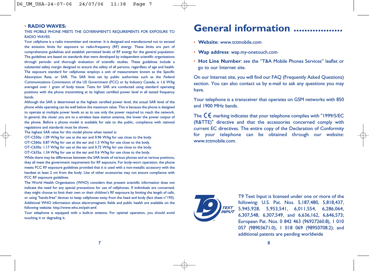 General information ..................•Website: www.tctmobile.com•Wap address: wap.my-onetouch.com•Hot Line Number: see the “T&amp;A Mobile Phones Services” leaflet orgo to our Internet site.On our Internet site, you will find our FAQ (Frequently Asked Questions)section. You can also contact us by e-mail to ask any questions you mayhave. Your telephone is a transceiver that operates on GSM networks with 850and 1900 MHz bands.The  marking indicates that your telephone complies with &quot;1999/5/EC(R&amp;TTE)&quot; directive and that the accessories concerned comply withcurrent EC directives. The entire copy of the Declaration of Conformityfor your telephone can be obtained through our website:www.tctmobile.com.8®T9 Text Input is licensed under one or more of thefollowing: U.S. Pat. Nos. 5,187,480, 5,818,437,5,945,928, 5,953,541, 6,011,554, 6,286,064,6,307,548, 6,307,549, and 6,636,162, 6,646,573;European Pat. Nos. 0 842 463 (96927260.8), 1 010057 (98903671.0), 1 018 069 (98950708.2); andadditional patents are pending worldwide• RADIO WAVES:THIS MOBILE PHONE MEETS THE GOVERNMENT’S REQUIREMENTS FOR EXPOSURE TORADIO WAVES.Your cellphone is a radio transmitter and receiver. It is designed and manufactured not to exceedthe emission limits for exposure to radio-frequency (RF) energy. These limits are part ofcomprehensive guidelines and establish permitted levels of RF energy for the general population.The guidelines are based on standards that were developed by independent scientific organizationsthrough periodic and thorough evaluation of scientific studies. These guidelines include asubstantial safety margin designed to ensure the safety of all persons, regardless of age and health.The exposure standard for cellphones employs a unit of measurement known as the SpecificAbsorption Rate, or SAR. The SAR limit set by public authorities such as the FederalCommunications Commission of the US Government (FCC) or by Industry Canada, is 1.6 W/kgaveraged over 1 gram of body tissue. Tests for SAR are conducted using standard operatingpositions with the phone transmitting at its highest certified power level in all tested frequencybands.Although the SAR is determined at the highest certified power level, the actual SAR level of thephone while operating can be well below the maximum value. This is because the phone is designedto operate at multiple power levels so as to use only the power required to reach the network.In general, the closer you are to a wireless base station antenna, the lower the power output ofthe phone. Before a phone model is available for sale to the public, compliance with nationalregulations and standards must be shown.The highest SAR value for this model phone when tested is: OT-C550a: 1.09 W/kg for use at the ear and 0.96 W/kg for use close to the body.OT-C560a: 0.87 W/kg for use at the ear and 1.3 W/kg for use close to the body.OT-C630a: 1.17 W/kg for use at the ear and 0.72 W/kg for use close to the body.OT-C635a: 1.34 W/kg for use at the ear and 0.6 W/kg for use close to the body.While there may be differences between the SAR levels of various phones and at various positions,they all meet the government requirement for RF exposure. For body-worn operation, the phonemeets FCC RF exposure guidelines provided that it is used with a non-metallic accessory with thehandset at least 2 cm from the body. Use of other accessories may not ensure compliance withFCC RF exposure guidelines.The World Health Organization (WHO) considers that present scientific information does notindicate the need for any special precautions for use of cellphones. If individuals are concerned,they might choose to limit their own or their children&apos;s RF exposure by limiting the length of calls,or using &quot;hands-free&quot; devices to keep cellphones away from the head and body (fact sheet n°193).Additional WHO information about electromagnetic fields and public health are available on thefollowing website: http://www.who.int/peh-emf.Your telephone is equipped with a built-in antenna. For optimal operation, you should avoidtouching it or degrading it.7D6_UM_USA-24-07-06  24/07/06  11:38  Page 7