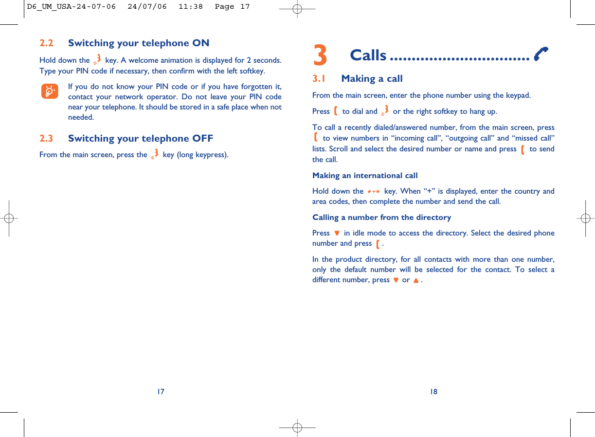 3Calls ................................3.1 Making a callFrom the main screen, enter the phone number using the keypad.Press  to dial and  or the right softkey to hang up.To call a recently dialed/answered number, from the main screen, pressto view numbers in “incoming call”, “outgoing call” and “missed call”lists. Scroll and select the desired number or name and press  to sendthe call.Making an international callHold down the  key. When “+” is displayed, enter the country andarea codes, then complete the number and send the call.Calling a number from the directoryPress  in idle mode to access the directory. Select the desired phonenumber and press  .In the product directory, for all contacts with more than one number,only the default number will be selected for the contact. To select adifferent number, press  or  .18172.2 Switching your telephone ONHold down the  key. A welcome animation is displayed for 2 seconds.Type your PIN code if necessary, then confirm with the left softkey.If you do not know your PIN code or if you have forgotten it,contact your network operator. Do not leave your PIN codenear your telephone. It should be stored in a safe place when notneeded.2.3 Switching your telephone OFF From the main screen, press the  key (long keypress).D6_UM_USA-24-07-06  24/07/06  11:38  Page 17