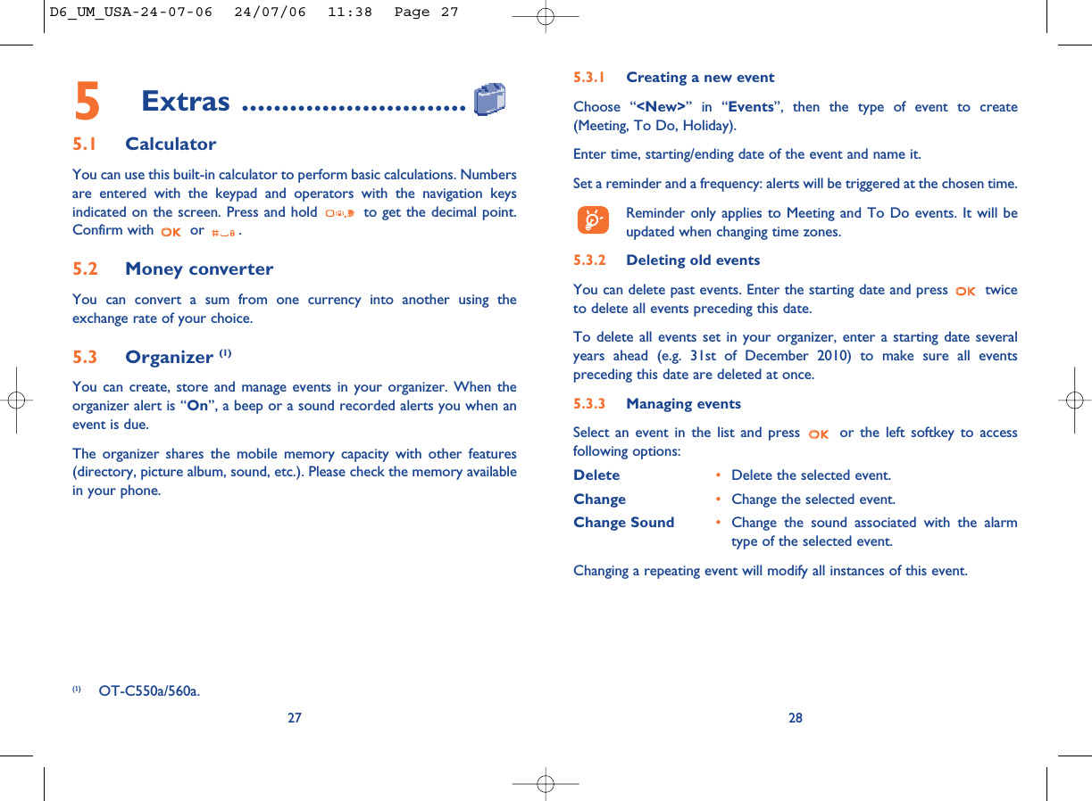 28275Extras ............................5.1 CalculatorYou can use this built-in calculator to perform basic calculations. Numbersare entered with the keypad and operators with the navigation keysindicated on the screen. Press and hold  to get the decimal point.Confirm with  or  .5.2 Money converter You can convert a sum from one currency into another using theexchange rate of your choice. 5.3 Organizer (1)You can create, store and manage events in your organizer. When theorganizer alert is “On”, a beep or a sound recorded alerts you when anevent is due.The organizer shares the mobile memory capacity with other features(directory, picture album, sound, etc.). Please check the memory availablein your phone.5.3.1 Creating a new eventChoose “&lt;New&gt;” in “Events”, then the type of event to create(Meeting, To Do, Holiday).Enter time, starting/ending date of the event and name it.Set a reminder and a frequency: alerts will be triggered at the chosen time.Reminder only applies to Meeting and To Do events. It will beupdated when changing time zones.5.3.2 Deleting old eventsYou can delete past events. Enter the starting date and press  twiceto delete all events preceding this date.To delete all events set in your organizer, enter a starting date severalyears ahead (e.g. 31st of December 2010) to make sure all eventspreceding this date are deleted at once.5.3.3 Managing eventsSelect an event in the list and press  or the left softkey to accessfollowing options:Delete •Delete the selected event.Change •Change the selected event.Change Sound •Change the sound associated with the alarmtype of the selected event.Changing a repeating event will modify all instances of this event.(1) OT-C550a/560a.D6_UM_USA-24-07-06  24/07/06  11:38  Page 27