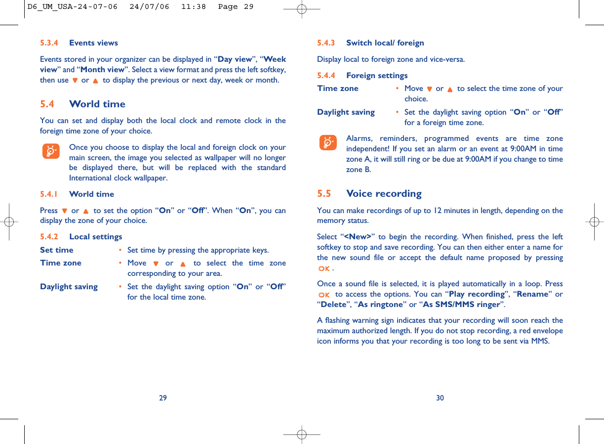 5.4.3 Switch local/ foreignDisplay local to foreign zone and vice-versa.5.4.4 Foreign settingsTime zone •Move  or  to select the time zone of yourchoice. Daylight saving •Set the daylight saving option “On” or “Off”for a foreign time zone.Alarms, reminders, programmed events are time zoneindependent! If you set an alarm or an event at 9:00AM in timezone A, it will still ring or be due at 9:00AM if you change to timezone B.5.5 Voice recordingYou can make recordings of up to 12 minutes in length, depending on thememory status.Select “&lt;New&gt;” to begin the recording. When finished, press the leftsoftkey to stop and save recording. You can then either enter a name forthe new sound file or accept the default name proposed by pressing. Once a sound file is selected, it is played automatically in a loop. Pressto access the options. You can “Play recording”, “Rename” or“Delete”, “As ringtone” or “As SMS/MMS ringer”.A flashing warning sign indicates that your recording will soon reach themaximum authorized length. If you do not stop recording, a red envelopeicon informs you that your recording is too long to be sent via MMS.305.3.4 Events viewsEvents stored in your organizer can be displayed in “Day view”, “Weekview” and “Month view”. Select a view format and press the left softkey,then use  or  to display the previous or next day, week or month.5.4 World timeYou can set and display both the local clock and remote clock in theforeign time zone of your choice. Once you choose to display the local and foreign clock on yourmain screen, the image you selected as wallpaper will no longerbe displayed there, but will be replaced with the standardInternational clock wallpaper.5.4.1 World timePress  or  to set the option “On” or “Off”. When “On”, you candisplay the zone of your choice.5.4.2 Local settingsSet time •Set time by pressing the appropriate keys. Time zone •Move  or  to select the time zonecorresponding to your area.Daylight saving •Set the daylight saving option “On” or “Off”for the local time zone.29D6_UM_USA-24-07-06  24/07/06  11:38  Page 29