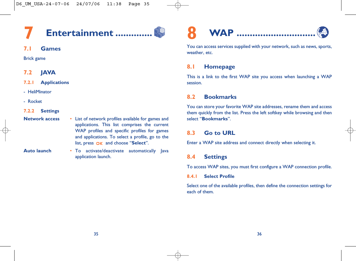 8WAP ..............................You can access services supplied with your network, such as news, sports,weather, etc.8.1 HomepageThis is a link to the first WAP site you access when launching a WAPsession. 8.2 BookmarksYou can store your favorite WAP site addresses, rename them and accessthem quickly from the list. Press the left softkey while browsing and thenselect “Bookmarks”.8.3 Go to URLEnter a WAP site address and connect directly when selecting it. 8.4 SettingsTo access WAP sites, you must first configure a WAP connection profile.8.4.1 Select ProfileSelect one of the available profiles, then define the connection settings foreach of them. 367Entertainment ..............7.1 GamesBrick game7.2 JAVA7.2.1 Applications- HeliMinator- Rocket7.2.2 SettingsNetwork access •List of network profiles available for games andapplications. This list comprises the currentWAP profiles and specific profiles for gamesand applications. To select a profile, go to thelist, press  and choose “Select”.               Auto launch •To activate/deactivate automatically Javaapplication launch.35D6_UM_USA-24-07-06  24/07/06  11:38  Page 35