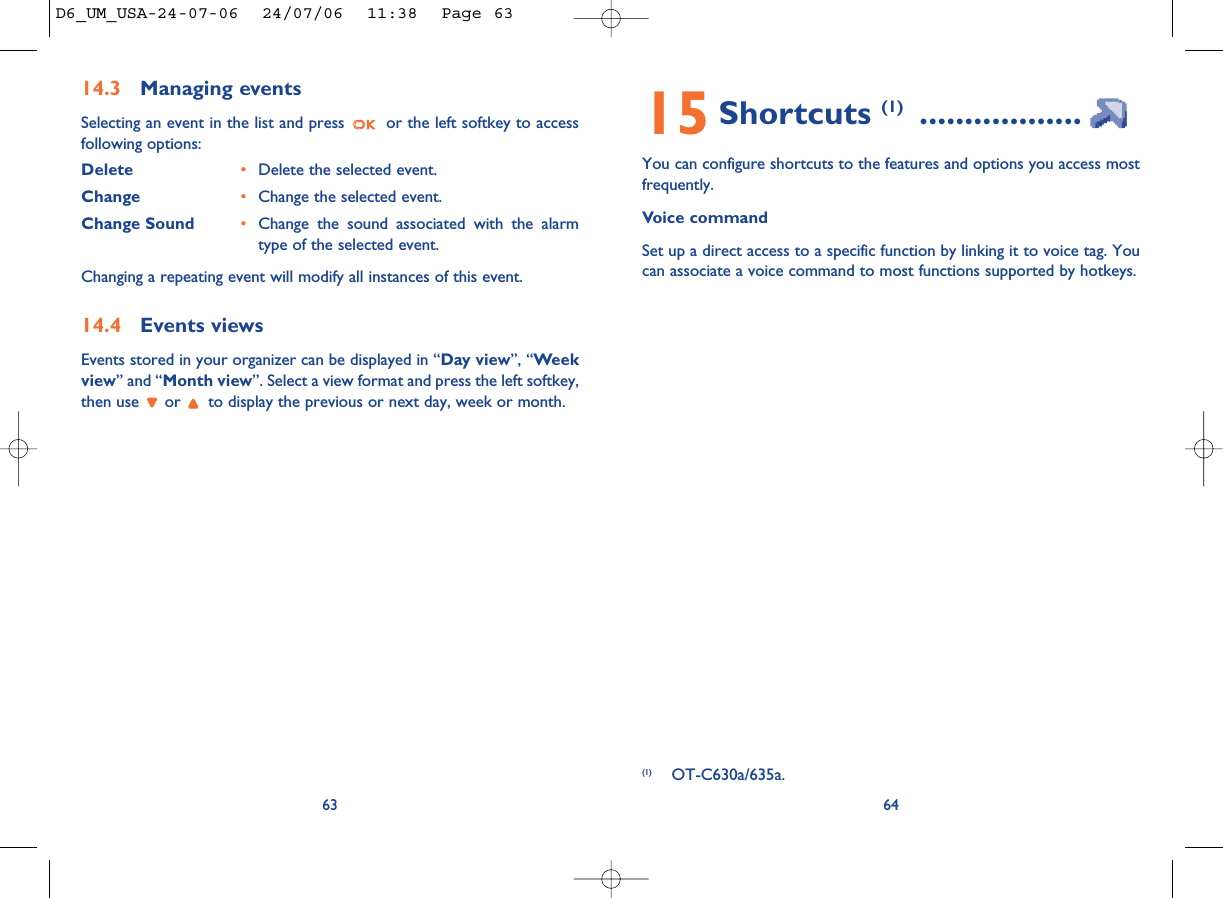 15 Shortcuts (1) ..................You can configure shortcuts to the features and options you access mostfrequently. Voice commandSet up a direct access to a specific function by linking it to voice tag. Youcan associate a voice command to most functions supported by hotkeys.64(1) OT-C630a/635a.14.3 Managing eventsSelecting an event in the list and press  or the left softkey to accessfollowing options:Delete •Delete the selected event.Change •Change the selected event.Change Sound •Change the sound associated with the alarmtype of the selected event.Changing a repeating event will modify all instances of this event.14.4 Events viewsEvents stored in your organizer can be displayed in “Day view”, “Weekview” and “Month view”. Select a view format and press the left softkey,then use  or  to display the previous or next day, week or month.63D6_UM_USA-24-07-06  24/07/06  11:38  Page 63