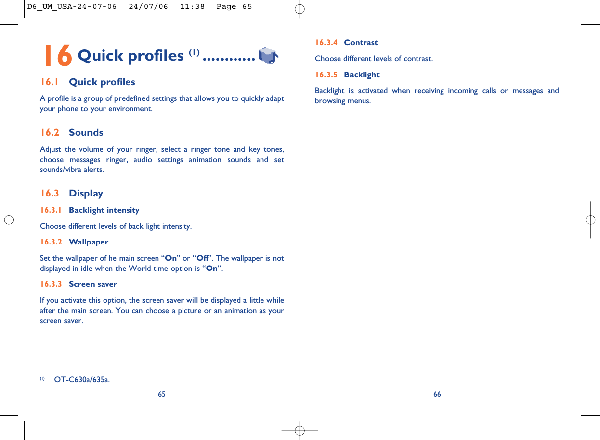 16.3.4 ContrastChoose different levels of contrast. 16.3.5 BacklightBacklight is activated when receiving incoming calls or messages andbrowsing menus.6616 Quick profiles (1) ............16.1 Quick profilesA profile is a group of predefined settings that allows you to quickly adaptyour phone to your environment. 16.2 SoundsAdjust the volume of your ringer, select a ringer tone and key tones,choose messages ringer, audio settings animation sounds and setsounds/vibra alerts.16.3 Display16.3.1 Backlight intensityChoose different levels of back light intensity.16.3.2 WallpaperSet the wallpaper of he main screen “On” or “Off”. The wallpaper is notdisplayed in idle when the World time option is “On”.16.3.3 Screen saverIf you activate this option, the screen saver will be displayed a little whileafter the main screen. You can choose a picture or an animation as yourscreen saver.65(1) OT-C630a/635a.D6_UM_USA-24-07-06  24/07/06  11:38  Page 65