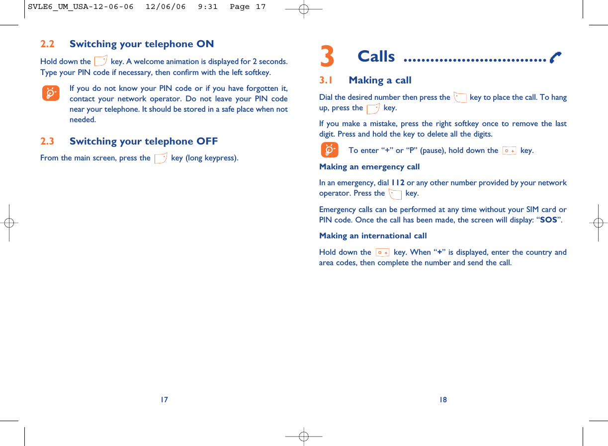 3Calls ................................3.1 Making a callDial the desired number then press the  key to place the call. To hangup, press the  key.If you make a mistake, press the right softkey once to remove the lastdigit. Press and hold the key to delete all the digits. To enter “+” or “P” (pause), hold down the  key. Making an emergency call In an emergency, dial 112 or any other number provided by your networkoperator. Press the  key. Emergency calls can be performed at any time without your SIM card orPIN code. Once the call has been made, the screen will display: “SOS”.Making an international callHold down the  key. When “+” is displayed, enter the country andarea codes, then complete the number and send the call.18172.2 Switching your telephone ONHold down the  key. A welcome animation is displayed for 2 seconds.Type your PIN code if necessary, then confirm with the left softkey.If you do not know your PIN code or if you have forgotten it,contact your network operator. Do not leave your PIN codenear your telephone. It should be stored in a safe place when notneeded.2.3 Switching your telephone OFF From the main screen, press the  key (long keypress).SVLE6_UM_USA-12-06-06  12/06/06  9:31  Page 17