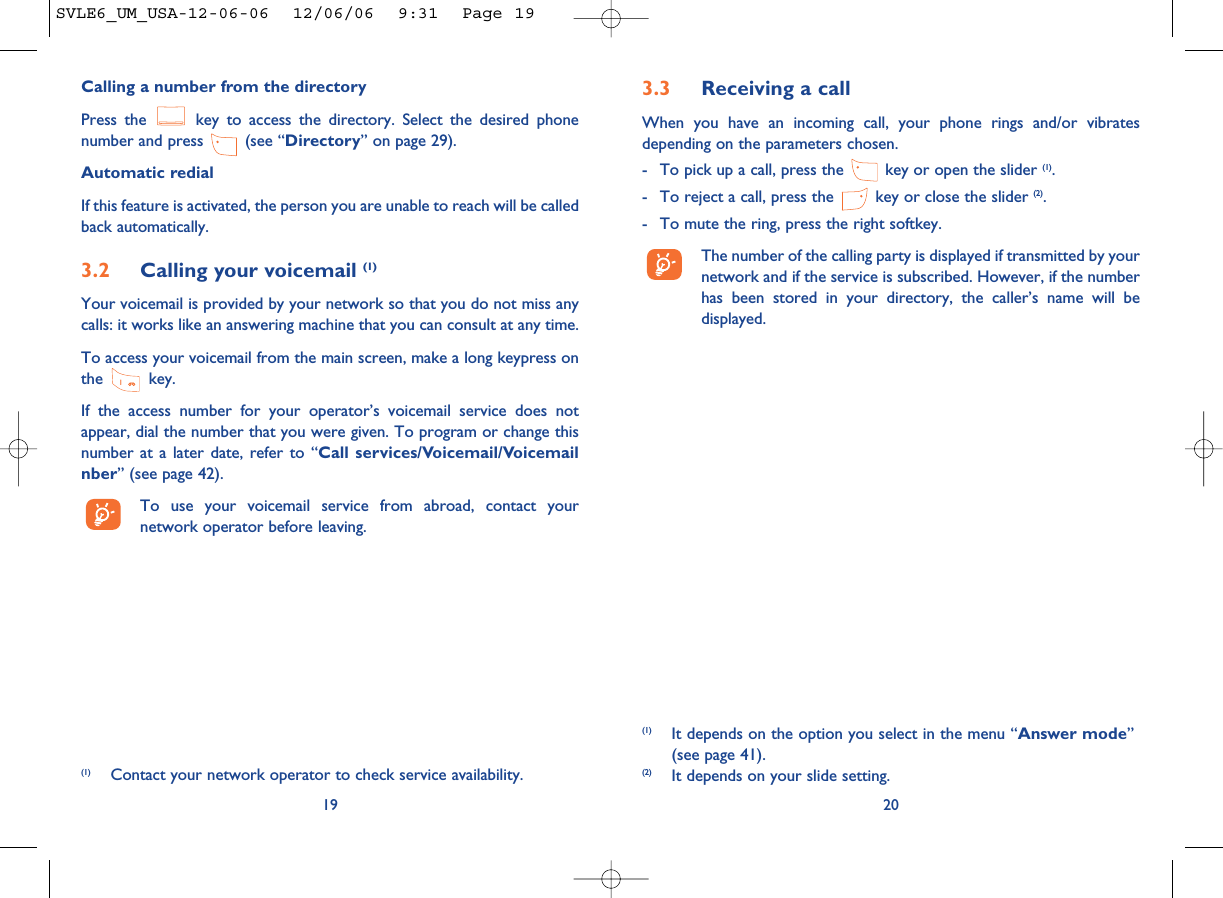 3.3 Receiving a callWhen you have an incoming call, your phone rings and/or vibratesdepending on the parameters chosen.- To pick up a call, press the  key or open the slider (1).- To reject a call, press the  key or close the slider (2). - To mute the ring, press the right softkey.The number of the calling party is displayed if transmitted by yournetwork and if the service is subscribed. However, if the numberhas been stored in your directory, the caller’s name will bedisplayed. 20(1) It depends on the option you select in the menu “Answer mode”(see page 41).(2) It depends on your slide setting.Calling a number from the directory Press the  key to access the directory. Select the desired phonenumber and press  (see “Directory” on page 29). Automatic redialIf this feature is activated, the person you are unable to reach will be calledback automatically.3.2 Calling your voicemail (1)Your voicemail is provided by your network so that you do not miss anycalls: it works like an answering machine that you can consult at any time. To access your voicemail from the main screen, make a long keypress onthe key.If the access number for your operator’s voicemail service does notappear, dial the number that you were given. To program or change thisnumber at a later date, refer to “Call services/Voicemail/Voicemailnber” (see page 42).To use your voicemail service from abroad, contact yournetwork operator before leaving.19(1) Contact your network operator to check service availability.SVLE6_UM_USA-12-06-06  12/06/06  9:31  Page 19