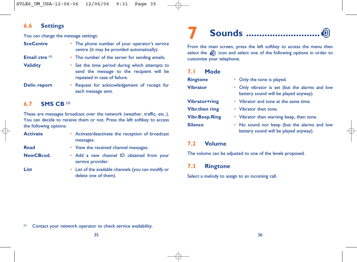 7Sounds ............................From the main screen, press the left softkey to access the menu thenselect the  icon and select one of the following options in order tocustomise your telephone.7.1 ModeRingtone •Only the tone is played.Vibrator •Only vibrator is set (but the alarms and lowbattery sound will be played anyway).Vibrator+ring •Vibrator and tone at the same time.Vibr.then ring •Vibrator then tone.Vibr.Beep.Ring •Vibrator then warning beep, then tone.Silence •No sound nor beep (but the alarms and lowbattery sound will be played anyway).7.2 VolumeThe volume can be adjusted to one of the levels proposed.7.3 RingtoneSelect a melody to assign to an incoming call. 36356.6 SettingsYou can change the message settings:SceCentre •The phone number of your operator’s servicecentre (it may be provided automatically).Email ctre (1) •The number of the server for sending emails.Validity •Set the time period during which attempts tosend the message to the recipient will berepeated in case of failure.Deliv. report •Request for acknowledgement of receipt foreach message sent.6.7 SMS CB (1)These are messages broadcast over the network (weather, traffic, etc..).You can decide to receive them or not. Press the left softkey to accessthe following options:Activate •Activate/deactivate the reception of broadcastmessages.Read •View the received channel messages.NewCBcod. •Add a new channel ID obtained from yourservice provider.List •List of the available channels (you can modify ordelete one of them).(1) Contact your network operator to check service availability.SVLE6_UM_USA-12-06-06  12/06/06  9:31  Page 35