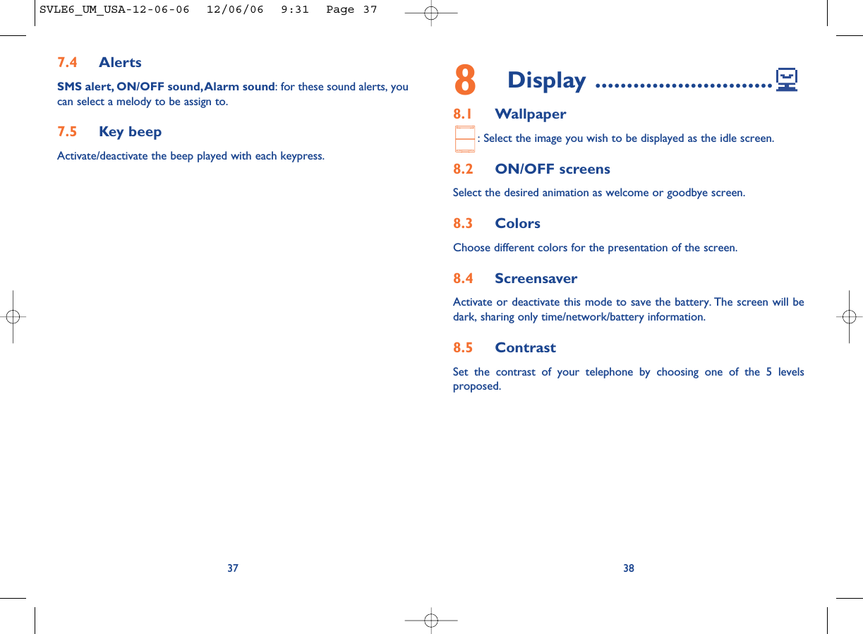 8Display ............................8.1 Wallpaper: Select the image you wish to be displayed as the idle screen.8.2 ON/OFF screensSelect the desired animation as welcome or goodbye screen.8.3 ColorsChoose different colors for the presentation of the screen.8.4 ScreensaverActivate or deactivate this mode to save the battery. The screen will bedark, sharing only time/network/battery information.8.5 ContrastSet the contrast of your telephone by choosing one of the 5 levelsproposed.387.4 AlertsSMS alert, ON/OFF sound,Alarm sound: for these sound alerts, youcan select a melody to be assign to.7.5 Key beepActivate/deactivate the beep played with each keypress.37SVLE6_UM_USA-12-06-06  12/06/06  9:31  Page 37