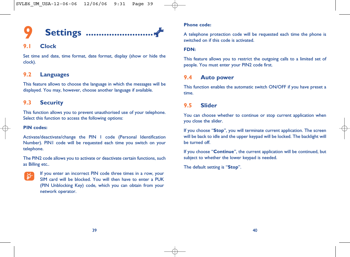 Phone code:A telephone protection code will be requested each time the phone isswitched on if this code is activated.FDN:This feature allows you to restrict the outgoing calls to a limited set ofpeople. You must enter your PIN2 code first.9.4 Auto powerThis function enables the automatic switch ON/OFF if you have preset atime.9.5 SliderYou can choose whether to continue or stop current application whenyou close the slider.If you choose “Stop”, you will terminate current application. The screenwill be back to idle and the upper keypad will be locked. The backlight willbe turned off.If you choose “Continue”, the current application will be continued, butsubject to whether the lower keypad is needed.The default setting is “Stop”. 409Settings ..........................9.1 ClockSet time and date, time format, date format, display (show or hide theclock).9.2 LanguagesThis feature allows to choose the language in which the messages will bedisplayed. You may, however, choose another language if available.9.3 SecurityThis function allows you to prevent unauthorised use of your telephone.Select this function to access the following options:PIN codes:Activate/deactivate/change the PIN 1 code (Personal IdentificationNumber). PIN1 code will be requested each time you switch on yourtelephone. The PIN2 code allows you to activate or deactivate certain functions, suchas Billing etc.. If you enter an incorrect PIN code three times in a row, yourSIM card will be blocked. You will then have to enter a PUK(PIN Unblocking Key) code, which you can obtain from yournetwork operator.39SVLE6_UM_USA-12-06-06  12/06/06  9:31  Page 39