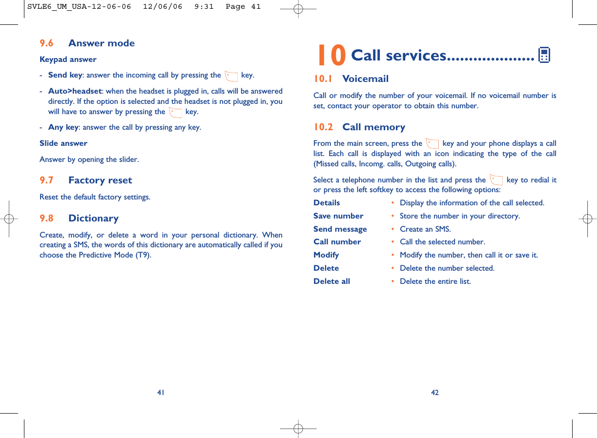 4210 Call services....................10.1 VoicemailCall or modify the number of your voicemail. If no voicemail number isset, contact your operator to obtain this number.10.2 Call memoryFrom the main screen, press the  key and your phone displays a calllist. Each call is displayed with an icon indicating the type of the call(Missed calls, Incomg. calls, Outgoing calls). Select a telephone number in the list and press the  key to redial itor press the left softkey to access the following options:Details •Display the information of the call selected.Save number •Store the number in your directory.Send message •Create an SMS.Call number •Call the selected number.Modify •Modify the number, then call it or save it.Delete •Delete the number selected.Delete all •Delete the entire list.9.6 Answer modeKeypad answer-Send key: answer the incoming call by pressing the  key.-Auto&gt;headset: when the headset is plugged in, calls will be answereddirectly. If the option is selected and the headset is not plugged in, youwill have to answer by pressing the  key.-Any key: answer the call by pressing any key.Slide answerAnswer by opening the slider.9.7 Factory resetReset the default factory settings.9.8 DictionaryCreate, modify, or delete a word in your personal dictionary. Whencreating a SMS, the words of this dictionary are automatically called if youchoose the Predictive Mode (T9).41SVLE6_UM_USA-12-06-06  12/06/06  9:31  Page 41