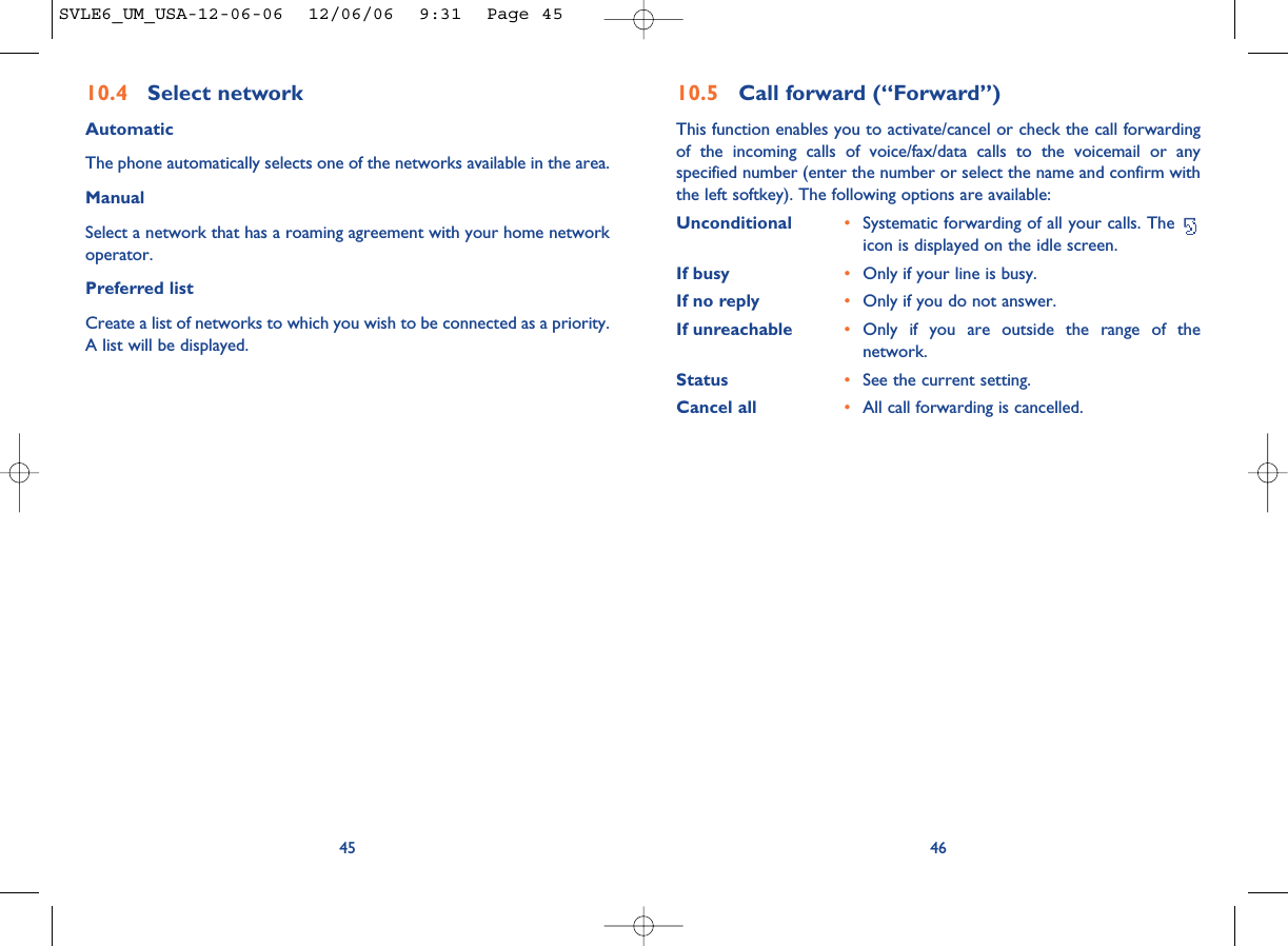 4610.5 Call forward (“Forward”)This function enables you to activate/cancel or check the call forwardingof the incoming calls of voice/fax/data calls to the voicemail or anyspecified number (enter the number or select the name and confirm withthe left softkey). The following options are available: Unconditional •Systematic forwarding of all your calls. The icon is displayed on the idle screen.If busy •Only if your line is busy.If no reply •Only if you do not answer.If unreachable •Only if you are outside the range of thenetwork.Status •See the current setting.Cancel all •All call forwarding is cancelled.4510.4 Select network AutomaticThe phone automatically selects one of the networks available in the area.ManualSelect a network that has a roaming agreement with your home networkoperator.Preferred listCreate a list of networks to which you wish to be connected as a priority.A list will be displayed.SVLE6_UM_USA-12-06-06  12/06/06  9:31  Page 45