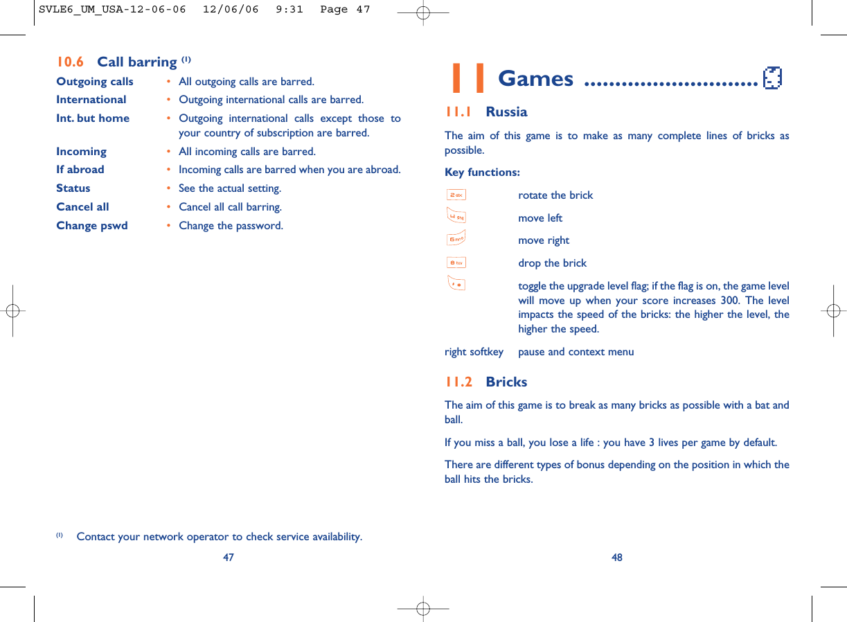4811 Games ............................11.1 RussiaThe aim of this game is to make as many complete lines of bricks aspossible.Key functions:rotate the brickmove leftmove rightdrop the bricktoggle the upgrade level flag; if the flag is on, the game levelwill move up when your score increases 300. The levelimpacts the speed of the bricks: the higher the level, thehigher the speed.right softkey pause and context menu11.2 BricksThe aim of this game is to break as many bricks as possible with a bat andball. If you miss a ball, you lose a life : you have 3 lives per game by default.There are different types of bonus depending on the position in which theball hits the bricks. 4710.6 Call barring (1)Outgoing calls •All outgoing calls are barred.International  •Outgoing international calls are barred.Int. but home •Outgoing international calls except those toyour country of subscription are barred.Incoming •All incoming calls are barred.If abroad  •Incoming calls are barred when you are abroad.Status •See the actual setting.Cancel all •Cancel all call barring.Change pswd •Change the password.(1) Contact your network operator to check service availability.SVLE6_UM_USA-12-06-06  12/06/06  9:31  Page 47