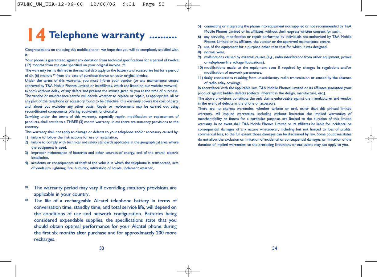 5) connecting or integrating the phone into equipment not supplied or not recommended by T&amp;AMobile Phones Limited or its affiliates, without their express written consent for such,,6) any servicing, modification or repair performed by individuals not authorised by T&amp;A MobilePhones Limited or its affiliates, the vendor or the approved maintenance centre,7) use of the equipment for a purpose other than that for which it was designed,8) normal wear,9) malfunctions caused by external causes (e.g., radio interference from other equipment, poweror telephone line voltage fluctuations),10) modifications made to the equipment even if required by changes in regulations and/ormodification of network parameters,11) faulty connections resulting from unsatisfactory radio transmission or caused by the absenceof radio relay coverage. In accordance with the applicable law, T&amp;A Mobile Phones Limited or its affiliates guarantee yourproduct against hidden defects (defects inherent in the design, manufacture, etc.).The above provisions constitute the only claims enforceable against the manufacturer and vendorin the event of defects in the phone or accessory.There are no express warranties, whether written or oral, other than this printed limitedwarranty. All implied warranties, including without limitation the implied warranties ofmerchantability or fitness for a particular purpose, are limited to the duration of this limitedwarranty. In no event shall T&amp;A Mobile Phones Limited or its affiliates be liable for incidental orconsequential damages of any nature whatsoever, including but not limited to loss of profits,commercial loss, to the full extent those damages can be disclaimed by law. Some countries/statesdo not allow the exclusion or limitation of incidental or consequential damages, or limitation of theduration of implied warranties, so the preceding limitations or exclusions may not apply to you.545314 Telephone warranty ..........Congratulations on choosing this mobile phone - we hope that you will be completely satisfied withit.Your phone is guaranteed against any deviation from technical specifications for a period of twelve(12) months from the date specified on your original invoice  (1).The warranty terms defined in the manual also apply to the battery and accessories but for a periodof six (6) months (2) from the date of purchase shown on your original invoice. Under the terms of this warranty, you must inform your vendor (or any maintenance centreapproved by T&amp;A Mobile Phones Limited or its affiliates, which are listed on our website www.tcl-ta.com) without delay, of any defect and present the invoice given to you at the time of purchase.The vendor or maintenance centre will decide whether to replace or repair, as appropriate, all orany part of the telephone or accessory found to be defective; this warranty covers the cost of partsand labour but excludes any other costs. Repair or replacement may be carried out usingreconditioned components offering equivalent functionality. Servicing under the terms of this warranty, especially repair, modification or replacement ofproducts, shall entitle to a THREE (3) month warranty unless there are statutory provisions to thecontrary.This warranty shall not apply to damage or defects to your telephone and/or accessory caused by:1) failure to follow the instructions for use or installation,2) failure to comply with technical and safety standards applicable in the geographical area wherethe equipment is used,3) improper maintenance of batteries and other sources of energy, and of the overall electricinstallation,4) accidents or consequences of theft of the vehicle in which the telephone is transported, actsof vandalism, lightning, fire, humidity, infiltration of liquids, inclement weather,(1) The warranty period may vary if overriding statutory provisions areapplicable in your country.(2) The life of a rechargeable Alcatel telephone battery in terms ofconversation time, standby time, and total service life, will depend onthe conditions of use and network configuration. Batteries beingconsidered expendable supplies, the specifications state that youshould obtain optimal performance for your Alcatel phone duringthe first six months after purchase and for approximately 200 morerecharges.SVLE6_UM_USA-12-06-06  12/06/06  9:31  Page 53