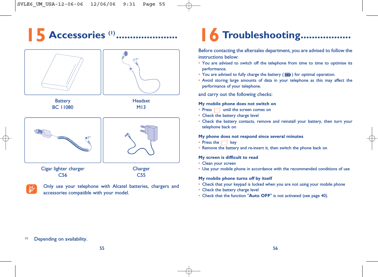 16 Troubleshooting..................Before contacting the aftersales department, you are advised to follow theinstructions below:•You are advised to switch off the telephone from time to time to optimise itsperformance.•You are advised to fully charge the battery ( ) for optimal operation.•Avoid storing large amounts of data in your telephone as this may affect theperformance of your telephone. and carry out the following checks:My mobile phone does not switch on•Press  until the screen comes on•Check the battery charge level•Check the battery contacts, remove and reinstall your battery, then turn yourtelephone back onMy phone does not respond since several minutes•Press the  key•Remove the battery and re-insert it, then switch the phone back on My screen is difficult to read•Clean your screen•Use your mobile phone in accordance with the recommended conditions of useMy mobile phone turns off by itself•Check that your keypad is locked when you are not using your mobile phone•Check the battery charge level•Check that the function &quot;Auto OFF&quot; is not activated (see page 40).565515 Accessories (1) ......................(1) Depending on availability.Only use your telephone with Alcatel batteries, chargers andaccessories compatible with your model.BatteryBC 11080HeadsetM13Cigar lighter chargerC56ChargerC55SVLE6_UM_USA-12-06-06  12/06/06  9:31  Page 55