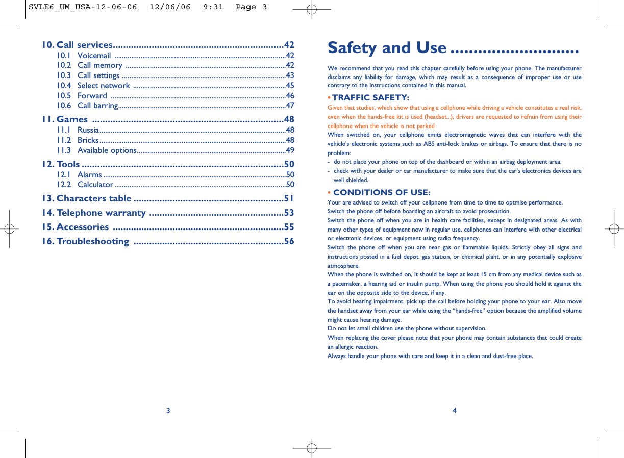 Safety and Use ............................We recommend that you read this chapter carefully before using your phone. The manufacturerdisclaims any liability for damage, which may result as a consequence of improper use or usecontrary to the instructions contained in this manual.• TRAFFIC SAFETY:Given that studies, which show that using a cellphone while driving a vehicle constitutes a real risk,even when the hands-free kit is used (headset...), drivers are requested to refrain from using theircellphone when the vehicle is not parkedWhen switched on, your cellphone emits electromagnetic waves that can interfere with thevehicle’s electronic systems such as ABS anti-lock brakes or airbags. To ensure that there is noproblem:- do not place your phone on top of the dashboard or within an airbag deployment area.- check with your dealer or car manufacturer to make sure that the car’s electronics devices arewell shielded.• CONDITIONS OF USE:Your are advised to switch off your cellphone from time to time to optmise performance.Switch the phone off before boarding an aircraft to avoid prosecution.Switch the phone off when you are in health care facilities, except in designated areas. As withmany other types of equipment now in regular use, cellphones can interfere with other electricalor electronic devices, or equipment using radio frequency.Switch the phone off when you are near gas or flammable liquids. Strictly obey all signs andinstructions posted in a fuel depot, gas station, or chemical plant, or in any potentially explosiveatmosphere.When the phone is switched on, it should be kept at least 15 cm from any medical device such asa pacemaker, a hearing aid or insulin pump. When using the phone you should hold it against theear on the opposite side to the device, if any. To avoid hearing impairment, pick up the call before holding your phone to your ear. Also movethe handset away from your ear while using the “hands-free” option because the amplified volumemight cause hearing damage.Do not let small children use the phone without supervision.When replacing the cover please note that your phone may contain substances that could createan allergic reaction.Always handle your phone with care and keep it in a clean and dust-free place.410. Call services..................................................................4210.1 Voicemail ............................................................................................4210.2 Call memory ......................................................................................4210.3 Call settings ........................................................................................4310.4 Select network ..................................................................................4510.5 Forward ..............................................................................................4610.6 Call barring..........................................................................................4711. Games ..........................................................................4811.1 Russia....................................................................................................4811.2 Bricks....................................................................................................4811.3 Available options................................................................................4912. Tools ..............................................................................5012.1 Alarms ..................................................................................................5012.2 Calculator ............................................................................................5013. Characters table ..........................................................5114. Telephone warranty ....................................................5315. Accessories ..................................................................5516. Troubleshooting ..........................................................563SVLE6_UM_USA-12-06-06  12/06/06  9:31  Page 3